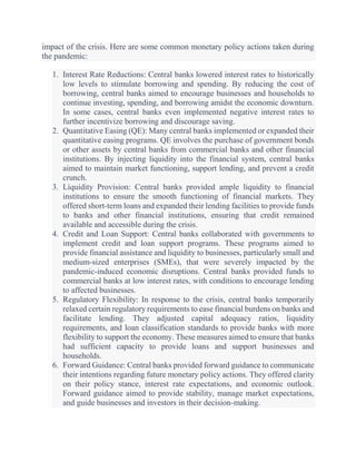 impact of the crisis. Here are some common monetary policy actions taken during
the pandemic:
1. Interest Rate Reductions: Central banks lowered interest rates to historically
low levels to stimulate borrowing and spending. By reducing the cost of
borrowing, central banks aimed to encourage businesses and households to
continue investing, spending, and borrowing amidst the economic downturn.
In some cases, central banks even implemented negative interest rates to
further incentivize borrowing and discourage saving.
2. Quantitative Easing (QE): Many central banks implemented or expanded their
quantitative easing programs. QE involves the purchase of government bonds
or other assets by central banks from commercial banks and other financial
institutions. By injecting liquidity into the financial system, central banks
aimed to maintain market functioning, support lending, and prevent a credit
crunch.
3. Liquidity Provision: Central banks provided ample liquidity to financial
institutions to ensure the smooth functioning of financial markets. They
offered short-term loans and expanded their lending facilities to provide funds
to banks and other financial institutions, ensuring that credit remained
available and accessible during the crisis.
4. Credit and Loan Support: Central banks collaborated with governments to
implement credit and loan support programs. These programs aimed to
provide financial assistance and liquidity to businesses, particularly small and
medium-sized enterprises (SMEs), that were severely impacted by the
pandemic-induced economic disruptions. Central banks provided funds to
commercial banks at low interest rates, with conditions to encourage lending
to affected businesses.
5. Regulatory Flexibility: In response to the crisis, central banks temporarily
relaxed certain regulatory requirements to ease financial burdens on banks and
facilitate lending. They adjusted capital adequacy ratios, liquidity
requirements, and loan classification standards to provide banks with more
flexibility to support the economy. These measures aimed to ensure that banks
had sufficient capacity to provide loans and support businesses and
households.
6. Forward Guidance: Central banks provided forward guidance to communicate
their intentions regarding future monetary policy actions. They offered clarity
on their policy stance, interest rate expectations, and economic outlook.
Forward guidance aimed to provide stability, manage market expectations,
and guide businesses and investors in their decision-making.
 