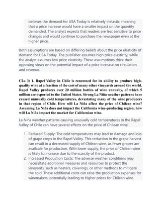 believes the demand for USA Today is relatively inelastic, meaning
that a price increase would have a smaller impact on the quantity
demanded. The analyst expects that readers are less sensitive to price
changes and would continue to purchase the newspaper even at the
higher price.
Both assumptions are based on differing beliefs about the price elasticity of
demand for USA Today. The publisher assumes high price elasticity, while
the analyst assumes low price elasticity. These assumptions drive their
opposing views on the potential impact of a price increase on circulation
and revenue.
Câu 3: 1. Rapel Valley in Chile is renowned for its ability to produce high-
quality wine at a fraction of the cost of many other vineyards around the world.
Rapel Valley produces over 20 million bottles of wine annually, of which 5
million are exported to the United States. Strong La Niña weather patterns have
caused unusually cold temperatures, devastating many of the wine producers
in that region of Chile. How will La Niña affect the price of Chilean wine?
Assuming La Niña does not impact the California wine-producing region, how
will La Niña impact the market for Californian wine.
La Niña weather patterns causing unusually cold temperatures in the Rapel
Valley of Chile can have several effects on the price of Chilean wine:
1. Reduced Supply: The cold temperatures may lead to damage and loss
of grape crops in the Rapel Valley. This reduction in the grape harvest
can result in a decreased supply of Chilean wine, as fewer grapes are
available for production. With lower supply, the price of Chilean wine
is likely to increase due to the scarcity of the product.
2. Increased Production Costs: The adverse weather conditions may
necessitate additional measures and resources to protect the
vineyards, such as heaters, coverings, or other methods to mitigate
the cold. These additional costs can raise the production expenses for
winemakers, potentially leading to higher prices for Chilean wine.
 