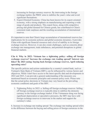 increasing its foreign currency reserves. By intervening in the foreign
exchange market, the PBOC aims to stabilize the yuan's value and avoid
significant fluctuations.
5. Export-Oriented Economy: China has been known for its export-oriented
economy, with a strong emphasis on manufacturing and exporting a wide
range of goods and products. This export focus, along with competitive
pricing and global demand for Chinese goods, has contributed to China's
consistent trade surpluses and the resulting accumulation of international
reserves.
It's important to note that China's large accumulation of international reserves has
implications for its economic policies and global economic dynamics. It provides
China with significant financial resources and a level of stability in its foreign
exchange reserves. However, it can also create challenges, such as concerns about
exchange rate management, trade imbalances, and potential disruptions in global
financial markets.
Câu 6: Why in 2022: Vietnam has a tightening policy: selling off foreign
exchange reserves? Increase the exchange rate trading spread? Interest rate
hikes? By 2023 easing: buying back foreign exchange reserves, April reducing
operating rates?
The specific policies and actions undertaken by a country's central bank, such as
Vietnam's State Bank of Vietnam (SBV), can be influenced by various factors and
objectives. While I don't have access to the latest specific data and developments in
2022 and 2023, I can provide a general understanding of the measures you
mentioned based on economic principles and common policy tools. Please note
that the actual policy decisions in Vietnam may vary based on the prevailing
economic conditions and goals of the SBV.
1. Tightening Policy in 2022: a. Selling off foreign exchange reserves: Selling
off foreign exchange reserves is typically done to stabilize the domestic
currency in the foreign exchange market. If the Vietnamese dong was facing
significant depreciation or speculative pressures, the SBV may have sold
foreign exchange reserves to intervene in the market and support the
currency's value.
b. Increase in exchange rate trading spread: The exchange rate trading spread refers
to the difference between the buying and selling prices of foreign currencies in the
 