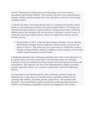 market. Widening the trading spread can discourage excessive currency
speculation and promote stability. This measure may have been implemented to
manage volatility and discourage short-term speculative activities in the foreign
exchange market.
c. Interest rate hikes: Increasing interest rates is a common tool used by central
banks to curb inflationary pressures and attract capital inflows. If Vietnam was
experiencing high inflation or capital outflows, raising interest rates could help
stabilize prices and strengthen the attractiveness of domestic currency assets. It
could also encourage capital inflows, which can support the currency and the
overall economy.
2. Easing Policy in 2023: a. Buying back foreign exchange reserves: Buying
back foreign exchange reserves indicates a shift in policy to increase the
stock of reserves. This action may have been taken to rebuild the country's
foreign exchange buffers, enhance confidence in the currency, and provide a
cushion against potential external shocks.
b. Reducing operating rates: Reducing operating rates refers to the adjustment of
key policy rates set by the central bank. Lowering these rates can stimulate
economic activity by making borrowing cheaper and encouraging investment and
consumption. This measure may have been implemented to support economic
growth, especially if there was a need for a boost after a period of tightening
policies.
It's important to note that the specific policy decisions and their timing are
influenced by a wide range of economic factors, including inflation levels,
exchange rate stability, economic growth, capital flows, and external trade
dynamics. The central bank's actions are aimed at achieving macroeconomic
stability and promoting sustainable economic development in the country.
 