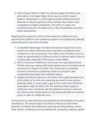 3. Shift in Export Patterns: With the reduced supply of Chilean wine,
particularly in the Rapel Valley, there may be a shift in export
patterns. Winemakers in Chile might prioritize fulfilling domestic
demand or redirect exports to other markets where there is less
competition or higher profitability. This shift can impact the
availability and price of Chilean wine in the United States and other
export destinations.
Regarding the impact of La Niña on the market for Californian wine,
assuming the California wine-producing region is not significantly affected,
several dynamics may come into play:
1. Competitive Advantage: If Chilean wine prices increase due to the
impact of La Niña, Californian wines may become relatively more
competitive in terms of pricing. The higher price of Chilean wine can
create an opportunity for California wines to capture market share or
increase sales, especially if their prices remain stable.
2. Shift in Consumer Preferences: Consumers who typically purchase
Chilean wine may explore alternative options due to the higher prices
caused by the impact of La Niña. This could lead to a potential
increase in demand for Californian wines as consumers seek
comparable alternatives from different regions.
3. Supply and Demand Dynamics: If Chilean wine supply decreases due
to the effects of La Niña, and assuming demand for wine remains
relatively stable, it could create a gap in the market that Californian
winemakers might be able to fill. The relatively stable supply of
Californian wine, combined with the potential increase in demand,
can influence the market dynamics and potentially lead to increased
prices or sales for Californian wine.
It's important to note that these are potential scenarios based on the given
assumptions. The actual impact of La Niña on the prices and market
dynamics of Chilean and Californian wines can be influenced by various
other factors, including consumer preferences, production capacity, global
 
