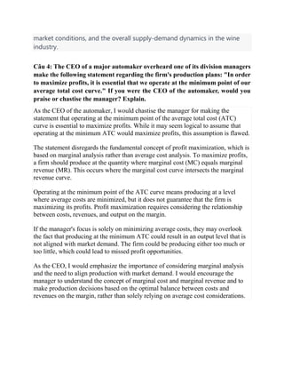 market conditions, and the overall supply-demand dynamics in the wine
industry.
Câu 4: The CEO of a major automaker overheard one of its division managers
make the following statement regarding the firm's production plans: "In order
to maximize profits, it is essential that we operate at the minimum point of our
average total cost curve." If you were the CEO of the automaker, would you
praise or chastise the manager? Explain.
As the CEO of the automaker, I would chastise the manager for making the
statement that operating at the minimum point of the average total cost (ATC)
curve is essential to maximize profits. While it may seem logical to assume that
operating at the minimum ATC would maximize profits, this assumption is flawed.
The statement disregards the fundamental concept of profit maximization, which is
based on marginal analysis rather than average cost analysis. To maximize profits,
a firm should produce at the quantity where marginal cost (MC) equals marginal
revenue (MR). This occurs where the marginal cost curve intersects the marginal
revenue curve.
Operating at the minimum point of the ATC curve means producing at a level
where average costs are minimized, but it does not guarantee that the firm is
maximizing its profits. Profit maximization requires considering the relationship
between costs, revenues, and output on the margin.
If the manager's focus is solely on minimizing average costs, they may overlook
the fact that producing at the minimum ATC could result in an output level that is
not aligned with market demand. The firm could be producing either too much or
too little, which could lead to missed profit opportunities.
As the CEO, I would emphasize the importance of considering marginal analysis
and the need to align production with market demand. I would encourage the
manager to understand the concept of marginal cost and marginal revenue and to
make production decisions based on the optimal balance between costs and
revenues on the margin, rather than solely relying on average cost considerations.
 