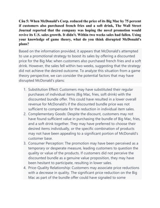 Câu 5: When McDonald's Corp. reduced the price of its Big Mac by 75 percent
if customers also purchased french fries and a soft drink, The Wall Street
Journal reported that the company was hoping the novel promotion would
revive its U.S. sales growth. It didn't. Within two weeks sales had fallen. Using
your knowledge of game theory, what do you think disrupted McDonald's
plans?
Based on the information provided, it appears that McDonald's attempted
to use a promotional strategy to boost its sales by offering a discounted
price for the Big Mac when customers also purchased french fries and a soft
drink. However, the sales fell within two weeks, suggesting that the strategy
did not achieve the desired outcome. To analyze this situation from a game
theory perspective, we can consider the potential factors that may have
disrupted McDonald's plans:
1. Substitution Effect: Customers may have substituted their regular
purchases of individual items (Big Mac, fries, soft drink) with the
discounted bundle offer. This could have resulted in a lower overall
revenue for McDonald's if the discounted bundle price was not
sufficient to compensate for the reduction in individual item sales.
2. Complementary Goods: Despite the discount, customers may not
have found sufficient value in purchasing the bundle of Big Mac, fries,
and a soft drink together. They may have preferred to choose their
desired items individually, or the specific combination of products
may not have been appealing to a significant portion of McDonald's
customer base.
3. Consumer Perception: The promotion may have been perceived as a
temporary or desperate measure, leading customers to question the
quality or value of the products. If customers did not perceive the
discounted bundle as a genuine value proposition, they may have
been hesitant to participate, resulting in lower sales.
4. Price-Quality Relationship: Customers may associate price reductions
with a decrease in quality. The significant price reduction on the Big
Mac as part of the bundle offer could have signaled to some
 