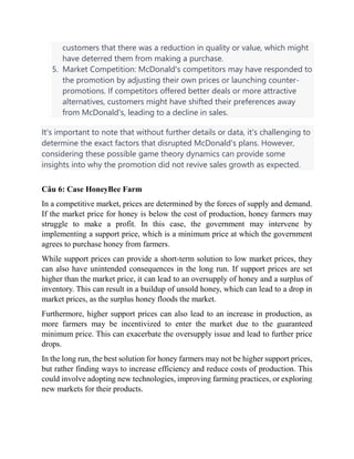 customers that there was a reduction in quality or value, which might
have deterred them from making a purchase.
5. Market Competition: McDonald's competitors may have responded to
the promotion by adjusting their own prices or launching counter-
promotions. If competitors offered better deals or more attractive
alternatives, customers might have shifted their preferences away
from McDonald's, leading to a decline in sales.
It's important to note that without further details or data, it's challenging to
determine the exact factors that disrupted McDonald's plans. However,
considering these possible game theory dynamics can provide some
insights into why the promotion did not revive sales growth as expected.
Câu 6: Case HoneyBee Farm
In a competitive market, prices are determined by the forces of supply and demand.
If the market price for honey is below the cost of production, honey farmers may
struggle to make a profit. In this case, the government may intervene by
implementing a support price, which is a minimum price at which the government
agrees to purchase honey from farmers.
While support prices can provide a short-term solution to low market prices, they
can also have unintended consequences in the long run. If support prices are set
higher than the market price, it can lead to an oversupply of honey and a surplus of
inventory. This can result in a buildup of unsold honey, which can lead to a drop in
market prices, as the surplus honey floods the market.
Furthermore, higher support prices can also lead to an increase in production, as
more farmers may be incentivized to enter the market due to the guaranteed
minimum price. This can exacerbate the oversupply issue and lead to further price
drops.
In the long run, the best solution for honey farmers may not be higher support prices,
but rather finding ways to increase efficiency and reduce costs of production. This
could involve adopting new technologies, improving farming practices, or exploring
new markets for their products.
 