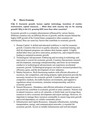 II. Macro Economy
Câu 1: Economic growth: human capital, technology, incentives of market,
environment, capital resources, ... What does each country rely on for soaring
growth? Why is the U.S. growing GDP more than other countries?
Economic growth is a complex phenomenon influenced by various factors.
Different countries rely on different drivers of growth, and the reasons behind the
higher GDP growth of the United States compared to other countries are
multifaceted. Here are some key factors that contribute to economic growth:
1. Human Capital: A skilled and educated workforce is vital for economic
growth. Countries that invest in quality education, vocational training, and
skill development programs can enhance their human capital. A highly
skilled labor force can drive innovation, productivity, and competitiveness,
leading to sustained economic growth.
2. Technological Advancement: Embracing and investing in technology and
innovation is crucial for economic growth. Countries that promote research
and development, encourage entrepreneurship, and foster an environment
conducive to technological advancements can experience accelerated
economic growth. Technological progress can lead to increased productivity,
efficiency gains, and the development of new industries.
3. Market Incentives: Well-functioning markets with efficient allocation of
resources, fair competition, and strong property rights protection provide the
necessary incentives for economic growth. Countries that have open and
competitive markets, favorable business environments, and supportive
regulations attract investments, stimulate entrepreneurship, and drive
economic growth.
4. Natural Resources: Abundance and efficient utilization of natural resources
can positively contribute to economic growth in some countries. Nations rich
in natural resources, such as oil, minerals, or fertile land, can leverage these
resources to drive economic development and export earnings. However, it's
important to manage these resources sustainably to ensure long-term growth
and avoid dependency on volatile commodity prices.
5. Infrastructure and Capital Resources: Adequate infrastructure, including
transportation, energy, and communication networks, is essential for
economic growth. Access to reliable infrastructure and well-developed
 