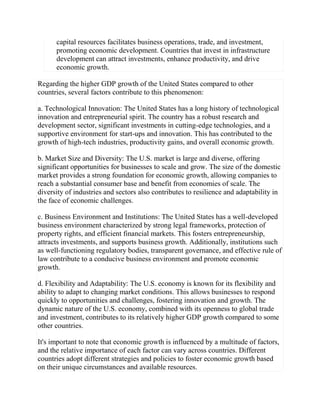 capital resources facilitates business operations, trade, and investment,
promoting economic development. Countries that invest in infrastructure
development can attract investments, enhance productivity, and drive
economic growth.
Regarding the higher GDP growth of the United States compared to other
countries, several factors contribute to this phenomenon:
a. Technological Innovation: The United States has a long history of technological
innovation and entrepreneurial spirit. The country has a robust research and
development sector, significant investments in cutting-edge technologies, and a
supportive environment for start-ups and innovation. This has contributed to the
growth of high-tech industries, productivity gains, and overall economic growth.
b. Market Size and Diversity: The U.S. market is large and diverse, offering
significant opportunities for businesses to scale and grow. The size of the domestic
market provides a strong foundation for economic growth, allowing companies to
reach a substantial consumer base and benefit from economies of scale. The
diversity of industries and sectors also contributes to resilience and adaptability in
the face of economic challenges.
c. Business Environment and Institutions: The United States has a well-developed
business environment characterized by strong legal frameworks, protection of
property rights, and efficient financial markets. This fosters entrepreneurship,
attracts investments, and supports business growth. Additionally, institutions such
as well-functioning regulatory bodies, transparent governance, and effective rule of
law contribute to a conducive business environment and promote economic
growth.
d. Flexibility and Adaptability: The U.S. economy is known for its flexibility and
ability to adapt to changing market conditions. This allows businesses to respond
quickly to opportunities and challenges, fostering innovation and growth. The
dynamic nature of the U.S. economy, combined with its openness to global trade
and investment, contributes to its relatively higher GDP growth compared to some
other countries.
It's important to note that economic growth is influenced by a multitude of factors,
and the relative importance of each factor can vary across countries. Different
countries adopt different strategies and policies to foster economic growth based
on their unique circumstances and available resources.
 