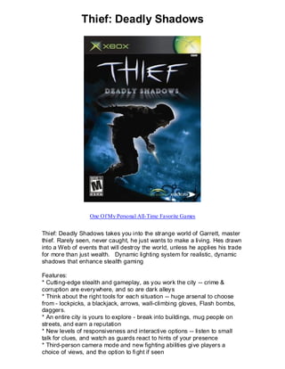 Thief: Deadly Shadows




                  One Of My Personal All-Time Favorite Games


Thief: Deadly Shadows takes you into the strange world of Garrett, master
thief. Rarely seen, never caught, he just wants to make a living. Hes drawn
into a Web of events that will destroy the world, unless he applies his trade
for more than just wealth. Dynamic lighting system for realistic, dynamic
shadows that enhance stealth gaming

Features:
* Cutting-edge stealth and gameplay, as you work the city -- crime &
corruption are everywhere, and so are dark alleys
* Think about the right tools for each situation -- huge arsenal to choose
from - lockpicks, a blackjack, arrows, wall-climbing gloves, Flash bombs,
daggers.
* An entire city is yours to explore - break into buildings, mug people on
streets, and earn a reputation
* New levels of responsiveness and interactive options -- listen to small
talk for clues, and watch as guards react to hints of your presence
* Third-person camera mode and new fighting abilities give players a
choice of views, and the option to fi ght if seen
 