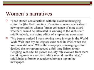 Women’s narratives
 "I had started conversations with the assistant managing
editor for (the Metro section of a national newspaper) about
new opportunities when a former colleague of mine asked
whether I would be interested in working at the Web site,"
said Kimberly, managing editor of a top online newspaper.
 "My bosses noticed I was showing more interest in the World
Wide Web than my colleagues were back in 1995, when the
Web was still new. When the newspaper’s managing editor
decided the newsroom needed a full-time liaison to our
fledgling Web site, he picked me. My role evolved from there
(to taking over as executive editor several months later),“
said Linda, a former executive editor at a top online
newspaper.
 