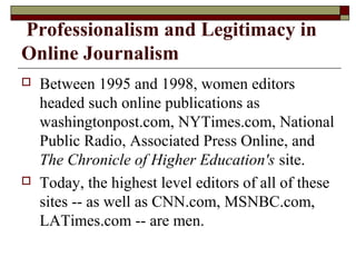 Professionalism and Legitimacy in
Online Journalism
 Between 1995 and 1998, women editors
headed such online publications as
washingtonpost.com, NYTimes.com, National
Public Radio, Associated Press Online, and
The Chronicle of Higher Education's site.
 Today, the highest level editors of all of these
sites -- as well as CNN.com, MSNBC.com,
LATimes.com -- are men.
 