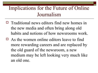 Implications for the Future of Online
Journalism
 Traditional news editors find new homes in
the new media and often bring along old
habits and notions of how newsrooms work.
 As the women online editors leave to find
more rewarding careers and are replaced by
the old guard of the newsroom, a new
medium may be left looking very much like
an old one.
 