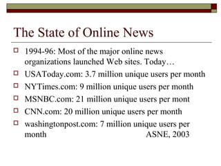 The State of Online News
 1994-96: Most of the major online news
organizations launched Web sites. Today…
 USAToday.com: 3.7 million unique users per month
 NYTimes.com: 9 million unique users per month
 MSNBC.com: 21 million unique users per mont
 CNN.com: 20 million unique users per month
 washingtonpost.com: 7 million unique users per
month ASNE, 2003
 