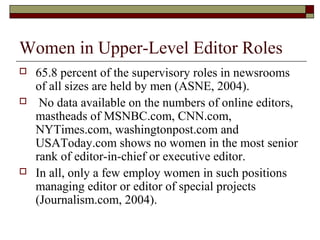 Women in Upper-Level Editor Roles
 65.8 percent of the supervisory roles in newsrooms
of all sizes are held by men (ASNE, 2004).
 No data available on the numbers of online editors,
mastheads of MSNBC.com, CNN.com,
NYTimes.com, washingtonpost.com and
USAToday.com shows no women in the most senior
rank of editor-in-chief or executive editor.
 In all, only a few employ women in such positions
managing editor or editor of special projects
(Journalism.com, 2004).
 