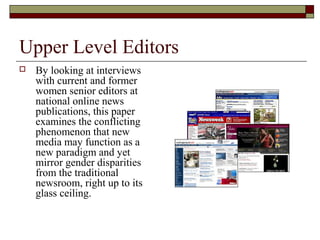 Upper Level Editors
 By looking at interviews
with current and former
women senior editors at
national online news
publications, this paper
examines the conflicting
phenomenon that new
media may function as a
new paradigm and yet
mirror gender disparities
from the traditional
newsroom, right up to its
glass ceiling.
 