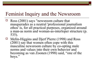 Feminist Inquiry and the Newsroom
 Ross (2001) says "newsroom culture that
masquerades as a neutral 'professional journal...