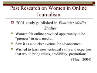 Past Research on Women in Online
Journalism
 2001 study published in Feminist Media
Studies
 Women felt online provided opportunity to be
“pioneer” in new medium
 Saw it as a quicker avenue for advancement
 Wished to learn new technical skills and expertise
that would bring raises, credibility, promotions
(Thiel, 2004)
 