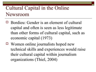Cultural Capital in the Online
Newsroom
 Bordieu: Gender is an element of cultural
capital and often is seen as less legitimate
than other forms of cultural capital, such as
economic capital (1973)
 Women online journalists hoped new
technical skills and experiences would raise
their cultural capital within journalism
organizations (Thiel, 2004)
 