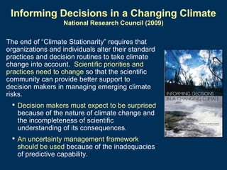 Informing Decisions in a Changing Climate
National Research Council (2009)

The end of “Climate Stationarity” requires that
organizations and individuals alter their standard
practices and decision routines to take climate
change into account. Scientific priorities and
practices need to change so that the scientific
community can provide better support to
decision makers in managing emerging climate
risks.

• Decision makers must expect to be surprised
because of the nature of climate change and
the incompleteness of scientific
understanding of its consequences.

• An uncertainty management framework
should be used because of the inadequacies
of predictive capability.

 