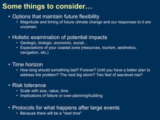 Some things to consider…
• Options that maintain future flexibility
• Magnitude and timing of future climate change and our responses to it are
uncertain

• Holistic examination of potential impacts
• Geologic, biologic, economic, social...
• Expectations of your coastal zone (resources, tourism, aesthetics,
navigation, etc.)

• Time horizon
• How long should something last? Forever? Until you have a better plan to
address the problem? The next big storm? Two feet of sea-level rise?

• Risk tolerance
• Scale with size, value, time
• Implications of failure or over-planning/building

• Protocols for what happens after large events
• Because there will be a "next time"

 