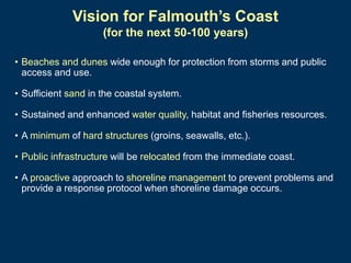 Vision for Falmouth’s Coast
(for the next 50-100 years)
• Beaches and dunes wide enough for protection from storms and public
access and use.
• Sufficient sand in the coastal system.
• Sustained and enhanced water quality, habitat and fisheries resources.
• A minimum of hard structures (groins, seawalls, etc.).
• Public infrastructure will be relocated from the immediate coast.
• A proactive approach to shoreline management to prevent problems and
provide a response protocol when shoreline damage occurs.

 