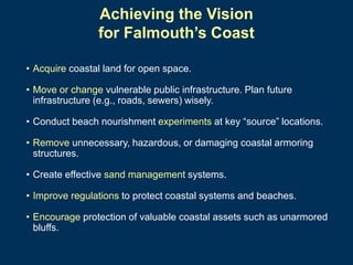 Achieving the Vision
for Falmouth’s Coast
• Acquire coastal land for open space.
• Move or change vulnerable public infrastructure. Plan future
infrastructure (e.g., roads, sewers) wisely.
• Conduct beach nourishment experiments at key “source” locations.
• Remove unnecessary, hazardous, or damaging coastal armoring
structures.
• Create effective sand management systems.
• Improve regulations to protect coastal systems and beaches.
• Encourage protection of valuable coastal assets such as unarmored
bluffs.

 