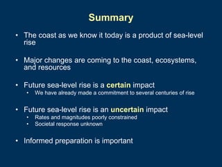 Summary
• The coast as we know it today is a product of sea-level
rise
• Major changes are coming to the coast, ecosystems,
and resources
• Future sea-level rise is a certain impact
•

We have already made a commitment to several centuries of rise

• Future sea-level rise is an uncertain impact
•
•

Rates and magnitudes poorly constrained
Societal response unknown

• Informed preparation is important

 