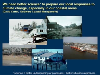 We need better science* to prepare our local responses to
climate change, especially in our coastal areas.
(David Carter, Delaware Coastal Management)

*science = better understanding of processes + better situation awareness

 