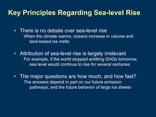 Key Principles Regarding Sea-level Rise
• There is no debate over sea-level rise
When the climate warms, oceans increase in volume and
land-based ice melts

• Attribution of sea-level rise is largely irrelevant
For example, if the world stopped emitting GHGs tomorrow,
sea level would continue to rise for several centuries

• The major questions are how much, and how fast?
The answers depend in part on our future emission
pathways, and the future behavior of large ice sheets

 