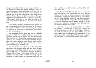 |
chẳng là hai cái đó nữa. Chỉ bằng cố gắng nhận biết cả hai                     nhìn hoa hồng và bắt đầu trở nên nhận biết về bản thân
cái được biết và người biết mà bạn trở thành cái thứ ba,                       bạn - người biết.
bạn trở thành nhân chứng. Khả năng thứ ba nảy sinh tức                              Ban đầu bạn sẽ lỡ. Khi bạn dịch chuyển sang người
khắc - việc chứng kiến cái ta đi vào trong con người - vì                      biết, hoa hồng sẽ lọt ra khỏi ý thức. Nó sẽ trở nên mờ
làm sao bạn có thể biết được cả hai? Nếu bạn là người                          nhạt, nó sẽ biến dần, nó sẽ trở thành xa xôi. Lần nữa bạn
biết, thế thì bạn vẫn còn cố định vào một điểm. Trong tự
                                                                               sẽ trở lại hoa hồng và bạn sẽ lại quên cái ta. Trò chơi trốn
nhớ bạn dịch chuyển khỏi điểm cố định của người biết.                          tìm này sẽ cứ tiếp diễn, nhưng nếu bạn bền bỉ, sớm hay
Thế thì người biết là tâm trí bạn và cái được biết là thế                      muộn, một khoảnh khắc cũng sẽ đến khi bỗng nhiên bạn
giới, và bạn trở thành điểm thứ ba, tâm thức, cái ta chứng                     ở vào giữa. Người biết, tâm trí, và hoa hồng sẽ có đó, và
kiến.                                                                          bạn sẽ chỉ ở giữa, nhìn vào cả hai. Điểm giữa đó, điểm
    Điểm thứ ba này không thể được siêu việt lên nữa, và                       cân bằng đó, chính là nhân chứng.
cái mà không thể siêu việt lên hơn nữa là cái tối thượng.                          Một khi bạn biết điều đó, bạn đã trở thành cả hai. Thế
Cái mà còn có thể được siêu việt lên, chẳng đáng giá trị                       thì hoa hồng - cái được biết, và người biết - tâm trí, chỉ
gì, vì thế thì nó không phải là bản tính của bạn - bạn có                      còn là đôi cánh của bạn. Thế thì đối thể và chủ thể chỉ là
thể siêu việt lên trên nó.                                                     đôi cánh; bạn là trung tâm cho cả hai. Chúng là sự mở
    Bạn đang ngồi gần hoa hồng: nhìn vào nó. Điều đầu                          rộng của bạn. Thế thì thế giới và điều thiêng liêng, cả hai
tiên cần làm là hoàn toàn chăm chú, hoàn toàn chú ý tới                        đều là sự mở rộng của bạn. Bạn đã đi đến chính trung tâm
hoa hồng, sao cho toàn bộ thế giới biến mất và chỉ có hoa                      của con người. Và trung tâm này chính là nhân chứng.84
hồng là còn lại đó - tâm thức bạn hoàn toàn chăm chú vào
sự tồn tại của hoa hồng. Nếu chú ý là toàn bộ, thế giới
biến mất, vì chú ý càng tập trung vào hoa hồng, mọi thứ
khác càng rơi rụng đi. Thế giới biến mất; chỉ hoa hồng
còn lại. Hoa hồng trở thành thế giới.
    Đây là bước đầu tiên - tập trung vào hoa hồng. Nếu
bạn không thể tập trung được vào hoa hồng, sẽ khó
chuyển sang người biết, vì thế thì tâm trí bạn bao giờ
cũng bị phân tán. Cho nên việc tập trung trở thành bước
tiến thứ nhất tới thiền. Chỉ hoa hồng còn lại; toàn bộ thế
giới biến mất. Bây giờ bạn có thể đi vào trong; bây giờ
hoa hồng trở thành điểm từ đó bạn có thể đi tới. Bây giờ

                                                                     |
                                                                11/10/97 -4
                                                             28/03/2010 - 93
                           185                                                                               186
 