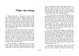 |
                                                                                chúng và nhịp điệu đó biểu lộ nhiều điều. Nếu bạn có ý
                                                                                nghĩ dục trong tâm trí, mắt bạn chuyển động khác - với
                                                                                nhịp điệu khác. Chỉ bằng cách nhìn vào mắt bạn và
                     Nhìn vào trong                                             chuyển động của nó người ta có thể nói kiểu ý nghĩ nào
                                                                                đang thoáng qua bên trong. Khi bạn cảm thấy đói và nghĩ
                                                                                về thức ăn bên trong, mắt có chuyển động khác.
                                                                                    Cho nên nhớ điều này, rằng chuyển động mắt và suy
    Những kĩ thuật này có liên quan tới việc thực hành                          nghĩ được gắn với nhau. Đó là lí do tại sao, nếu bạn dừng
nhìn. Trước khi chúng ta đi vào những kĩ thuật này, cần                         mắt và chuyển động của nó, quá trình suy nghĩ của bạn sẽ
phải hiểu đôi điều về mắt, vì những kĩ thuật này phụ                            dừng ngay lập tức. Hay nếu quá trình suy nghĩ của bạn
thuộc vào điều đó. Điều đầu tiên: mắt là phần phi thân thể                      dừng lại, mắt bạn cũng tự động dừng lại. Và một điểm
nhất của thân thể con người, tính thân thể ít nhất. Nếu vật                     nữa: mắt chuyển động liên tục từ vật này sang vật khác.
chất có thể trở thành phi vật chất, thế thì đấy là trường                       Từ A sang B, từ B sang C, chúng cứ thế mà chuyển.
hợp của mắt. Mắt là vật chất, nhưng đồng thời chúng                             Chuyển động là bản tính của chúng. Cũng hệt như con
cũng là phi vật chất. Mắt là điểm hội ngộ của bạn và thân                       sông tuôn chảy: chuyển động là bản tính của chúng! Và
thể bạn. Không còn chỗ nào khác trong thân thể là điểm                          bởi vì chuyển động đó mà chúng sinh động làm sao!
gặp gỡ sâu sắc như vậy.                                                         Chuyển động cũng là cuộc sống.
     Thân thể con người và bạn là tách biệt nhiều nhất.                             Bạn có thể cố gắng dừng mắt bạn vào một điểm đặc
Một khoảng cách lớn có đó, nhưng tại điểm của mắt, bạn                          biệt, vào một sự vật đặc biệt, và không cho phép chúng
lại gần nhất với thân thể mình và thân thể là gần nhất với                      chuyển động, nhưng chuyển động là bản tính của chúng.
bạn. Đó là lí do tại sao mắt lại có thể được dùng cho cuộc                      Bạn không thể dừng được chuyển động, nhưng bạn có thể
hành trình bên trong. Chỉ một cái nhảy từ mắt là có thể                         dừng được mắt mình: hiểu khác biệt này. Bạn có thể dừng
đưa bạn về nguồn. Điều đó không thể có được từ tay,                             mắt tại một điểm cố định đặc biệt - tại một chấm trên
không thể có được từ tim, không thể có được từ bất kì đâu                       tường. Bạn có thể nhìn chăm chăm vào chấm đó, bạn có
khác trên thân thể. Từ những nơi khác bạn phải du hành                          thể dừng mắt bạn. Nhưng chuyển động là bản tính của
dài lâu; khoảng cách là lớn. Nhưng từ mắt chỉ một bước                          chúng. Cho nên chúng có thể không chuyển từ vật A sang
là đủ để đi vào trong bản thân bạn.                                             vật B vì bạn phải buộc chúng vẫn còn ở A, nhưng rồi một
    Mắt rất linh động, di động, thường xuyên chuyển                             hiện tượng rất lạ xảy ra.
động, và chuyển động đó có nhịp điệu riêng của nó, có hệ                            Chuyển động chắc chắn vẫn có đấy; đó là bản tính
thống riêng, có cơ chế riêng. Mắt bạn không chuyển động                         của chúng. Nếu bạn không cho phép chúng chuyển từ A
ngẫu nhiên, hỗn độn đâu. Chúng có nhịp điệu của riêng                           sang B, chúng sẽ chuyển từ bên ngoài vào bên trong.
                                                                      |
                                                                 11/10/97 -4
                                                              28/03/2010 - 94
                           187                                                                              188
 
