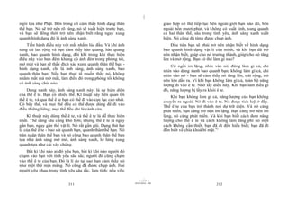 |
ngồi tựa như Phật. Bên trong cố cảm thấy hình dạng thân                            giao hợp có thể tiếp tục bên ngoài giới hạn nào đó, bên
thể bạn. Nó sẽ trở nên rõ ràng, nó sẽ xuất hiện trước bạn,                         ngoài bốn mươi phút, và không có xuất tinh, xung quanh
và bạn sẽ đồng thời trở nên nhận biết rằng ngay xung                               cả hai thân thể, sâu trong tình yêu, ánh sáng xanh xuất
quanh hình dạng đó là ánh sáng xanh.                                               hiện. Nó cũng đã từng được chụp ảnh.
    Tiến hành điều này với mắt nhắm lúc đầu. Và khi ánh                                Đầu tiên bạn sẽ phải trở nên nhận biết về hình dạng
sáng cứ lan rộng và bạn cảm thấy hào quang, hào quang                              bao quanh hình dạng vật lí của mình, và khi bạn đã trở
xanh, bao quanh hình dạng, đôi khi trong khi thực hiện                             nên nhận biết, giúp cho nó trưởng thành, giúp cho nó tăng
điều này vào ban đêm không có ánh đèn trong phòng tối,                             lên và mở rộng. Bạn có thể làm gì nào?
mở mắt và bạn sẽ thấy đích xác xung quanh thân thể bạn -                               Cứ ngồi im lặng, nhìn vào nó; đừng làm gì cả, chỉ
hình dạng xanh, chỉ là ánh sáng, ánh sáng xanh, bao                                nhìn vào dạng xanh bao quanh bạn; không làm gì cả, chỉ
quanh thân bạn. Nếu bạn thực tế muốn thấy nó, không                                nhìn vào nó - bạn sẽ cảm thấy nó tăng lên, trải rộng, trở
nhắm mắt mà mở mắt, làm điều đó trong phòng tối không                              nên lớn dần ra. Vì khi bạn không làm gì cả, toàn bộ năng
có ánh sáng chút nào.                                                              lượng đi vào ê te. Nhớ lấy điều này. Khi bạn làm điều gì
    Dạng xanh này, ánh sáng xanh này, là sự hiện diện                              đó, năng lượng bị lấy ra khỏi ê te.
của thể ê te. Bạn có nhiều thể. Kĩ thuật này liên quan tới                             Khi bạn không làm gì cả, năng lượng của bạn không
thể ê te, và qua thể ê te bạn có thể đi vào cực lạc cao nhất.                      chuyển ra ngoài. Nó đi vào ê te. Nó được tích luỹ ở đấy.
Có bẩy thể, và mọi thể đều có thể được dùng để đi vào                              Thể ê te của bạn trở thành nơi dự trữ điện. Và nó càng
điều thiêng liêng; mọi thể đều chỉ là cánh cửa.                                    phát triển, bạn càng trở nên im lặng. Bạn càng trở nên im
    Kĩ thuật này dùng thể ê te, và thể ê te là dễ thực hiện                        lặng, nó càng phát triển. Và khi bạn biết cách đem năng
nhất. Thể càng sâu càng khó hơn; nhưng thể ê te là ngay                            lượng cho thể ê te và cách không làm lãng phí nó một
gần bạn, ngay gần thể vật lí. Nó rất gần gũi. Dạng thứ hai                         cách không cần thiết, bạn đã đi đến hiểu biết; bạn đã đi
là của thể ê te - bao sát quanh bạn, quanh thân thể bạn. Nó                        đến biết về chìa khoá bí mật.92
tràn ngập thân thể bạn và nó cũng bao quanh thân thể bạn
tựa như ánh sáng mờ mờ, ánh sáng xanh, lơ lửng xung
quanh tựa như cái váy chùng.
    Bất kì khi nào ai đó yêu bạn, bất kì khi nào người đó
chạm vào bạn với tình yêu sâu sắc, người đó cũng chạm
vào thể ê te của bạn. Đó là lí do tại sao bạn cảm thấy nó
như một thứ mịn màng. Nó cũng đã được chụp ảnh. Hai
người yêu nhau trong tình yêu sâu sắc, làm tình: nếu việc
                                                                         |
                                                                    11/10/97 -4
                                                                28/03/2010 - 106
                            211                                                                                212
 