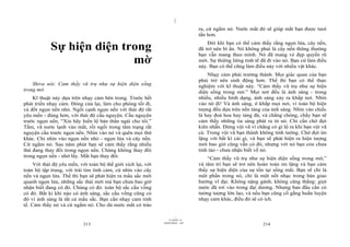 |
                                                                                  ra, cứ ngắm nó. Nước mắt đó sẽ giúp mắt bạn được tươi
                                                                                  tắn hơn.

            Sự hiện diện trong                                                        Đôi khi bạn có thể cảm thấy rằng ngọn lửa, cây nến,
                                                                                  đã trở nên bí ẩn. Nó không phải là cây nến thông thường
                                                                                  bạn vẫn mang theo mình. Nó đã mang vẻ đẹp quyến rũ
                           mờ                                                     mới. Sự thiêng liêng tinh tế đã đi vào nó. Bạn cứ làm điều
                                                                                  này. Bạn có thể cũng làm điều này với nhiều vật khác.
                                                                                      Nhạy cảm phải trưởng thành. Mọi giác quan của bạn
                                                                                  phải trở nên sinh động hơn. Thế thì bạn có thể thực
    Shiva nói: Cảm thấy vũ trụ như sự hiện diện sống                              nghiệm với kĩ thuật này. “Cảm thấy vũ trụ như sự hiện
trong mờ.                                                                         diện sống trong mờ.” Mọi nơi đều là ánh sáng - trong
    Kĩ thuật này dựa trên nhạy cảm bên trong. Trước hết                           nhiều, nhiều hình dạng, ánh sáng xảy ra khắp nơi. Nhìn
phát triển nhạy cảm. Đóng cửa lại, làm cho phòng tối đi,                          vào nó đi! Và ánh sáng, ở khắp mọi nơi, vì toàn bộ hiện
và đốt ngọn nến nhỏ. Ngồi cạnh ngọn nến với thái độ rất                           tượng đều dựa trên nền tảng của ánh sáng. Nhìn vào chiếc
yêu mến - đúng hơn, với thái độ cầu nguyện. Cầu nguyện                            lá hay đoá hoa hay tảng đá, và chẳng chóng, chầy bạn sẽ
trước ngọn nến, “Xin hãy hiển lộ bản thân ngài cho tôi.”                          cảm thấy những tia sáng phát ra từ nó. Chỉ cần chờ đợi
Tắm, vã nước lạnh vào mắt, rồi ngồi trong tâm trạng rất                           kiên nhẫn. Đừng vội vã vì chẳng có gì lộ ra khi bạn vội vã
nguyện cầu trước ngọn nến. Nhìn vào nó và quên mọi thứ                            cả. Trong vội vã bạn thành không tinh tường. Chờ đợi im
khác. Chỉ nhìn vào ngọn nến nhỏ - ngọn lửa và cây nến.                            lặng với bất kì cái gì, và bạn sẽ phát hiện ra hiện tượng
Cứ ngắm nó. Sau năm phút bạn sẽ cảm thấy rằng nhiều                               mới bao giờ cũng vẫn có đó, nhưng với nó bạn còn chưa
thứ đang thay đổi trong ngọn nến. Chúng không thay đổi                            tỉnh táo - chưa nhận biết về nó.
trong ngọn nến - nhớ lấy. Mắt bạn thay đổi.                                           “Cảm thấy vũ trụ như sự hiện diện sống trong mờ,”
     Với thái độ yêu mến, với toàn bộ thế giới xích lại, với                      và tâm trí bạn sẽ trở nên hoàn toàn im lặng và bạn cảm
toàn bộ tập trung, với trái tim tình cảm, cứ nhìn vào cây                         thấy sự hiện diện của sự tồn tại sống mãi. Bạn sẽ chỉ là
nến và ngọn lửa. Thế thì bạn sẽ phát hiện ra mầu sắc mới                          một phần trong nó, chỉ là một nốt nhạc trong bản giao
quanh ngọn lửa, những sắc thái mới mà bạn chưa bao giờ                            hưởng vĩ đại. Không nặng gánh, không căng thẳng: giọt
nhận biết đang có đó. Chúng có đó: toàn bộ sắc cầu vồng                           nước đã rơi vào trong đại dương. Nhưng ban đầu cần có
có đó. Bất kì khi nào có ánh sáng, sắc cầu vồng cũng có                           tưởng tượng lớn lao, và nếu bạn cũng cố gắng huấn luyện
đó vì ánh sáng là tất cả mầu sắc. Bạn cần nhạy cảm tinh                           nhạy cảm khác, điều đó sẽ có ích.
tế. Cảm thấy nó và cứ ngắm nó. Cho dù nước mắt có trào

                                                                        |
                                                                   11/10/97 -4
                                                               28/03/2010 - 107
                            213                                                                                214
 
