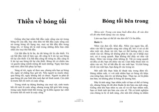 |




      Thiền về bóng tối                                                                        Bóng tối bên trong
                                                                                        Shiva nói: Trong cơn mưa buổi đêm đen, đi vào đen
                                                                                   tối đó như hình dạng của các dạng.
    Giống như hạt mầm bắt đầu cuộc sống của nó trong                                   Làm sao bạn có thể đi vào đen tối? Có ba điều.
bóng tối của đất, hay như đứa trẻ bắt đầu cuộc sống của                                Bước 1:
nó trong bóng tối bụng mẹ, mọi sự bắt đầu đều trong
bóng tối, vì bóng tối là một trong những điều bản chất                                  Nhìn vào đen tối. Khó đấy. Nhìn vào ngọn lửa, dễ,
nhất cho mọi thứ bắt đầu.                                                          nhìn vào bất kì nguồn sáng nào cũng dễ, bởi vì nó có đó
                                                                                   như một vật, được trỏ tới; bạn có thể hướng chú ý của
     Cái bắt đầu là bí ẩn, do đó bóng tối là cần thiết. Và                         mình vào nó. Bóng tối không phải là vật; nó ở khắp mọi
cái bắt đầu tinh tế làm sao, đó cũng là lí do tại sao bóng                         nơi, nó ở xung quanh. Bạn không thể thấy nó như vật
tối lại cần thiết. Cái bắt đầu cũng rất riêng tư, đấy cũng là                      được. Nhìn vào trong chân không đi. Tất cả xung quanh
lí do tại sao bóng tối lại cần thiết. Bóng tối có chiều sâu                        nó đều có đó; bạn chỉ nhìn vào nó. Cảm thấy thoải mái và
và quyền năng mênh mông để nuôi dưỡng. Ngày làm bạn                                nhìn vào nó. Nó sẽ bắt đầu đi vào mắt bạn. Và khi bóng
mệt mỏi; đêm hồi phục lại bạn.                                                     tối đi vào mắt bạn, bạn đang đi vào trong nó.
     Sáng sẽ tới, ngày sẽ theo sau, nhưng nếu bạn sợ bóng                              Mở mắt khi thực hiện kĩ thuật này trong đêm tối.
tối, ngày sẽ chẳng bao giờ tới. Nếu người ta muốn nhảy                             Đừng nhắm mắt, vì với mắt nhắm bạn có bóng tối khác
qua bóng tối, ngày không thể có được. Người ta phải đi                             của riêng bạn, tâm trí; nó không thực. Thực tại, nó là phần
qua bóng tối của linh hồn mới đạt tới bình minh. Cái chết                          âm bản; nó không phải là bóng tối dương bản.
là trước hết rồi mới có cuộc sống.
                                                                                        Đây là ánh sáng: bạn nhắm mắt và bạn có thể có bóng
     Trong trình tự thông thường của mọi vật, sinh trước                           tối, nhưng bóng tối đó đơn thuần là âm bản của ánh sáng.
hết rồi mới là cuộc sống, nhưng trong thế giới bên trong,                          Giống như khi bạn nhìn ra cửa sổ và rồi bạn nhắm mắt,
trong cuộc hành trình bên trong, lại là điều ngược lại: chết                       bạn có hình ảnh âm bản của cửa sổ. Tất cả kinh nghiệm
là trước hết rồi mới là cuộc sống.94                                               của chúng ta là về ánh sáng, cho nên khi chúng ta nhắm

                                                                         |
                                                                    11/10/97 -4
                                                                28/03/2010 - 109
                            217                                                                                 218
 