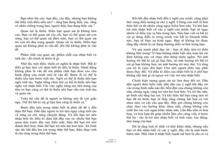 |
    Bạn nhìn lên cây: bạn đấy, cây đấy, nhưng bạn không                           Rồi bắt đầu nhận biết đến ý nghĩ của mình; cũng phải
thể thấy một điều nữa sao? - rằng bạn đang thấy cây, rằng                     làm cùng điều tương tự cho ý nghĩ. Chúng còn tinh tế hơn
có nhân chứng trong bạn, người thấy bạn đang thấy cây.4                       thân thể và tất nhiên cũng nguy hiểm hơn nữa. Và khi bạn
                                                                              trở nên nhận biết về các ý nghĩ của mình, bạn sẽ ngạc
    Quan sát là thiền. Điều bạn quan sát là không liên
                                                                              nhiên về điều xảy ra bên trong bạn. Nếu bạn viết ra bất kì
can. Bạn có thể quan sát cây cối, bạn có thể quan sát con
                                                                              cái gì đang diễn ra trong mình vào bất kì khoảnh khắc
sông, bạn có thể quan sát đám mây, bạn có thể quan sát
                                                                              nào, bạn sẽ thực sự kinh ngạc. Bạn sẽ không tin được
trẻ con nô đùa xung quanh. Quan sát là thiền. Điều bạn
quan sát không phải là vấn đề; đối thể không phải là vấn                      rằng đấy chính là cái đang thường diễn ra bên trong bạn.
đề.                                                                               Và sau mười phút đọc nó - bạn sẽ thấy tâm trí điên
                                                                              khùng bên trong! Vì bạn không nhận biết nên toàn bộ cái
    Phẩm chất của quan sát, phẩm chất của nhận biết và
                                                                              điên khùng này cứ chạy như dòng nước ngầm. Nó ảnh
tỉnh táo - đó chính là thiền là gì.
                                                                              hưởng tới bất kì cái gì bạn làm, nó ảnh hưởng tới bất kì
    Nhớ lấy một điều: thiền có nghĩa là nhận biết. Bất kì                     cái gì bạn không làm; nó ảnh hưởng tới mọi thứ. Và tổng
điều gì bạn làm với nhận biết thì đều là thiền. Hành động                     của nó là cuộc đời bạn! Cho nên người điên này phải
không phải là vấn đề mà phẩm chất bạn đem vào cho                             được thay đổi. Và điều kì diệu của nhận biết là ở chỗ bạn
hành động của mình mới là vấn đề. Bước đi có thể là                           không cần làm gì cả ngoại trừ việc trở nên nhận biết.
thiền nếu bạn bước tỉnh táo. Ngồi có thể là thiền nếu bạn
                                                                                  Chính hiện tượng quan sát nó làm thay đổi nó. Dần
ngồi tỉnh táo. Nghe tiếng chim hót có thể là thiền nếu bạn
                                                                              dần người điên biến mất, dần dần các ý nghĩ bắt đầu rơi
nghe với nhận biết. Chỉ việc nghe tiếng nói bên trong của
                                                                              vào trong hình mẫu nào đó; hỗn độn của chúng không còn
tâm trí bạn cũng có thể là thiền nếu bạn vẫn còn tỉnh táo
                                                                              nữa, chúng ngày càng trở nên hài hoà hơn. Và rồi lần nữa,
và quan sát.
                                                                              an bình sâu lắng lan toả. Và khi thân thể bạn cùng tâm trí
   Toàn bộ vấn đề là người ta không nên đi vào giấc                           bạn đã an bình, bạn sẽ thấy rằng chúng hài hoà cả với
ngủ. Thế thì bất kì cái gì bạn làm cũng là thiền cả.5                         nhau nữa, có cây cầu qua đấy. Bây giờ chúng không còn
     Bước đầu tiên trong nhận biết là phải rất để ý đến                       chạy theo các hướng khác nhau nữa, chúng không còn
thân thể bạn. Dần dần người ta trở nên ngày càng tỉnh táo                     cưỡi lên các con ngựa khác nhau nữa. Lần đầu tiên có hoà
về từng cử chỉ, từng chuyển động. Và khi bạn trở nên                          hợp, và hoà hợp đó giúp nhiều lắm cho công việc ở bước
nhận biết thì điều kì diệu bắt đầu xảy ra: nhiều thứ bạn                      thứ ba - tức là trở nên nhận biết về tình cảm, xúc động,
quen làm trước đây nay biến mất; thân thể bạn trở nên                         tâm trạng của bạn.
thảnh thơi hơn, thân thể bạn trở nên hài hoà hơn. An bình                         Đó là tầng tinh tế nhất và khó khăn nhất, nhưng nếu
sâu sắc bắt đầu lan toả trong thân thể bạn, điệu nhạc tinh                    bạn có thể nhận biết về các ý nghĩ, đấy chỉ là một bước
tế rộn ràng trong thân thể bạn.                                               thêm nữa. Một chút ít nhận biết mạnh mẽ hơn là cần có và
                                                                    |
                                                               11/10/97 -4
                                                             28/03/2010 - 4
                            7                                                                               8
 