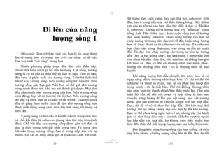 |
                                                                                  Từ trung tâm cuối cùng, hay cực thứ hai, sahasrar, trên
                                                                                  đầu, bạn ở trong tiếp xúc với điều thiêng liêng. Đây là hai
                                                                                  cực của sự tồn tại của bạn: đầu thứ nhất là dục và đầu kia
                    Đi lên của năng                                               là sahasrar. Không có từ tương ứng với ‘sahasrar’ trong
                                                                                  tiếng Anh. Đây là hai cực - hoặc cuộc sống bạn sẽ hướng
                       lượng sống 1                                               dục hoặc hướng sahasrar. Hoặc năng lượng của bạn sẽ
                                                                                  chảy xuống từ trung tâm dục trở về đất, hoặc năng lượng
                                                                                  bạn sẽ được thoát ra từ sahasrar vào vũ trụ. Từ sahasrar
                                                                                  bạn chảy vào trong Brahman, vào trong sự tồn tại tuyệt
                                                                                  đối. Từ dục bạn chảy xuống vào trong sự tồn tại tương
    Shiva nói: Xem xét bản chất của bạn là tia sáng đang
                                                                                  đối. Đây là hai luồng chảy, hai khả năng. Chừng nào bạn
lên từ trung tâm tới trung tâm trên cột sống, và do vậy
                                                                                  còn chưa bắt đầu chảy lên, khổ của bạn sẽ chẳng bao giờ
làm nảy sinh “cái sống” trong bạn.
                                                                                  kết thúc cả. Bạn có thể có thoáng nhìn vào hạnh phúc,
    Nhiều phương pháp yoga đều dựa trên điều này.                                 nhưng chỉ thoáng nhìn thôi - và là thoáng nhìn rất hão
Trước hết hiểu nó là gì rồi đến áp dụng. Cột sống, xương                          huyền.
sống là cơ sở cho cả thân thể và tâm trí bạn. Tâm trí bạn,
                                                                                       Khi năng lượng bắt đầu chuyển lên trên, bạn sẽ có
đầu bạn, là phần cuối của xương sống. Toàn bộ thân thể
                                                                                  ngày càng nhiều thoáng nhìn thực hơn. Và khi nó đạt tới
bắt rễ vào xương sống. Nếu xương sống trẻ, bạn trẻ. Nếu
                                                                                  sahasrar và thoát ra ở đó, bạn sẽ có phúc lạc tuyệt đối
xương sống già, bạn già. Nếu bạn có thể giữ cho xương
                                                                                  trong mình - đó là niết bàn. Thế thì không thoáng nhìn
sống mình được trẻ, khó mà trở thành già được. Mọi thứ
                                                                                  nào nữa: bạn trở thành chính bản thân phúc lạc. Cho nên
đều phụ thuộc vào xương sống của bạn. Nếu xương sống
                                                                                  toàn bộ vấn đề đối với yoga và mật tông là làm sao
sinh động, bạn sẽ có tâm trí rất lỗi lạc. Nếu xương sống
                                                                                  chuyển năng lượng đi lên qua cột sống, qua cột xương
đờ đẫn và chết, bạn sẽ có tâm trí rất trì trệ. Toàn bộ yoga
                                                                                  sống, làm sao giúp nó di chuyển ngược với lực hấp dẫn.
đều cố gắng theo nhiều cách để làm cho xương sống bạn
                                                                                  Dục, rất dễ vì nó đi theo lực hấp dẫn. Đất kéo mọi thứ
được sinh động, sáng chói, tràn đầy ánh sáng, trẻ trung và
                                                                                  xuống, trở lại; năng lượng dục của bạn bị đất kéo xuống.
tươi tắn.
                                                                                  Bạn có thể chưa từng nghe nói về nó, nhưng các phi hành
    Xương sống có hai đầu. Chỗ bắt đầu là trung tâm dục                           gia, có cảm thấy điều này - khoảnh khắc họ vượt ra ngoài
và chỗ kết thúc là sahasrar (trung tâm thứ bẩy trên đỉnh                          lực hấp dẫn của quả đất, họ không cảm thấy nhiều dục
đầu). Chỗ bắt đầu của xương sống được gắn với đất, và                             lắm. Khi thân thể mất trọng lượng, dục tan biến, biến mất.
dục là điều mang tính đất nhất trong bạn. Từ trung tâm
                                                                                      Đất đang kéo năng lượng sống của bạn xuống và điều
bắt đầu trong xương sống, bạn ở trong tiếp xúc với tự
                                                                                  này là tự nhiên, vì năng lượng sống đến từ đất. Bạn ăn đất
nhiên, với cái đã từng được gọi là prakrati - đất, vật chất.
                                                                        |
                                                                   11/10/97 -4
                                                               28/03/2010 - 116
                            231                                                                                232
 
