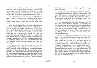 |
có thể di chuyển nó lên hay xuống chỉ bởi tưởng tượng.                           Đó là lí do tại sao Koran nói rằng Thượng đế là ánh sáng.
Bạn không thể di chuyển máu mình bằng tưởng tượng;                               Bạn là ánh sáng!
bạn không thể làm bất kì điều gì khác trong thân thể bằng                            Tưởng tượng trước hết rằng mình chỉ là các tia sáng;
tưởng tượng. Nhưng năng lượng dục, có thể được di                                rồi chuyển tưởng tượng của mình tới trung tâm dục. Tập
chuyển bằng tưởng tượng, bạn có thể đổi hướng của nó.                            trung chú ý của bạn vào đó và cảm thấy rằng các tia sáng
    Lời kinh này nói, “Xem xét bản chất bạn là tia                               đang dâng lên từ trung tâm dục, dường như trung tâm dục
sáng...” nghĩ về bản thân mình, con người mình, như tia                          đã trở thành nguồn sáng và tia sáng đang chuyển theo
sáng ... “từ trung tâm tới trung tâm trên cột sống,” đi lên                      chiều đi lên - đi lên hướng tới trung tâm rốn.
trên cột sống, “và do vậy làm nảy sinh ‘cái sống’ trong                              Việc phân chia là cần thiết bởi vì sẽ khó cho bạn nối
bạn.”                                                                            trung tâm dục của mình với sahasrar. Cho nên phân chia
    Yoga đã chia xương sống bạn thành bẩy trung tâm.                             nhỏ hơn sẽ có ích. Nếu bạn có thể nối được, chẳng cần tới
Trung tâm đầu tiên là trung tâm dục và trung tâm cuối                            phân chia làm gì. Bạn có thể loại bỏ mọi phân chia từ
cùng là sahasrar, và giữa hai trung tâm này có năm trung                         trung tâm dục đi lên, và năng lượng, lực sống sẽ dâng lên
tâm. Một số hệ thống chia thành chín, một số chia thành                          khi ánh sáng hướng tới sahasrar. Nhưng việc phân chia sẽ
ba, một số chia thành bốn: phân chia không có nghĩa                              có ích hơn vì tâm trí bạn có thể quan niệm những đoạn
nhiều lắm. Bạn cũng có thể tạo ra phân chia riêng của                            nhỏ hơn dễ dàng hơn.
mình. Chỉ năm trung tâm là đủ để làm việc: trung tâm thứ                             Cho nên cảm thấy rằng năng lượng, các tia sáng, đang
nhất là trung tâm dục, trung tâm thứ hai ở ngay dưới rốn,                        dâng lên từ trung tâm dục tới rốn giống như dòng sông
trung tâm thứ ba ở ngay dưới tim, trung tâm thứ tư ở dưới
                                                                                 ánh sáng. Lập tức bạn sẽ cảm thấy hơi ấm nảy sinh trong
hai lông mày, ở ngay giữa, giữa trán. Và trung tâm thứ
                                                                                 mình. Chẳng mấy chốc rốn sẽ trở nên nóng. Bạn có thể
năm, sahasrar, ở ngay trên đỉnh đầu bạn. Năm trung tâm                           cảm thấy cái nóng đó; ngay cả người khác cũng có thể
này cũng đủ.                                                                     cảm thấy cái nóng đó. Qua tưởng tượng của bạn mà năng
     Lời kinh này nói, “Xem xét bản thân bạn”: điều này                          lượng dục sẽ bắt đầu dâng lên. Khi bạn cảm thấy rằng bây
có nghĩa là hãy tưởng tượng bản thân bạn dường như là                            giờ trung tâm thứ hai tại rốn đã trở thành nguồn ánh sáng,
bạn là ánh sáng. Điều này không chỉ là tưởng tượng đâu.                          rằng những tia sáng đó đang tới và được tập hợp ở đó, bắt
Ban đầu, nó là tưởng tượng đấy, nhưng nó cũng là thực                            đầu chuyển nó lên trung tâm tim. Khi ánh sáng đạt tới
tại nữa vì mọi thứ đều bao gồm ánh sáng. Khoa học bây                            trung tâm tim, khi các tia sáng tới, nhịp tim bạn sẽ bị thay
giờ nói rằng mọi thứ đều bao gồm ánh sáng; khoa học nói                          đổi. Hơi thở bạn sẽ trở nên sâu hơn, và hơi ấm sẽ tới tim
rằng mọi thứ đều là điện. Mật tông bao giờ cũng nói rằng                         bạn. Bạn cứ đưa nó lên tiếp.
mọi thứ đều bao gồm các hạt ánh sáng - và bạn cũng vậy.

                                                                       |
                                                                  11/10/97 -4
                                                              28/03/2010 - 118
                           235                                                                                 236
 