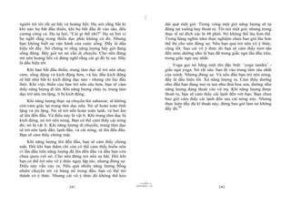 |
người tới tôi rất sợ hãi và hoảng hốt. Họ nói rằng bất kì                        dài quá một giờ. Trong vòng một giờ năng lượng sẽ tự
khi nào họ bắt đầu thiền, khi họ bắt đầu đi vào sâu, đều                         động tụt xuống hay thoát ra. Tôi nói một giờ, nhưng trong
cương cứng cả. Họ tự hỏi, “Cái gì thế nhỉ?” Họ sợ bởi vì                         thực tế nó đích xác là 48 phút. Nó không thể lâu hơn thế.
họ nghĩ rằng trong thiền dục phải không có đó. Nhưng                             Trong hàng nghìn năm thực nghiệm chưa bao giờ lâu hơn
bạn không biết sự vận hành của cuộc sống. Đấy là dấu                             thế thì cho nên đừng sợ. Nếu bạn quả trở nên vô ý thức,
hiệu tốt đấy. Nó chứng tỏ rằng năng lượng bây giờ đang                           cũng tốt. Sau cái vô ý thức đó bạn sẽ cảm thấy tươi tắn
sống động. Bây giờ nó nó cần di chuyển. Cho nên đừng                             đến mức dường như là bạn đã trong giấc ngủ lần đầu tiên,
trở nên hoảng hốt và đừng nghĩ rằng cái gì đó bị sai. Đấy                        trong giấc ngủ say nhất.
là dấu hiệu tốt.                                                                     Yoga gọi nó bằng một tên đặc biệt: ‘yoga tandra’ -
    Khi bạn bắt đầu thiền, trung tâm dục sẽ trở nên nhạy                         giấc ngủ yoga. Nó rất sâu: bạn đi vào trung tâm sâu nhất
cảm, sống động và kích động hơn, và lúc đầu kích động                            của mình. Nhưng đừng sợ. Và nếu đầu bạn trở nên nóng,
sẽ hệt như bất kì kích động dục nào - nhưng chỉ lúc đầu                          đấy là dấu hiệu tốt. Xả năng lượng ra. Cảm thấy dường
thôi. Khi việc thiền của bạn trở nên sâu hơn, bạn sẽ cảm                         như đầu bạn đang mở ra tựa như đoá hoa sen, dường như
thấy năng lượng đi lên. Khi năng lượng chảy ra, trung tâm                        năng lượng đang thoát vào vũ trụ. Khi năng lượng được
dục trở nên im lặng, ít bị kích động.                                            thoát ra, bạn sẽ cảm thấy cái lạnh đến với bạn. Bạn chưa
                                                                                 bao giờ cảm thấy cái lạnh đến sau cái nóng này. Nhưng
     Khi năng lượng thực sự chuyển lên sahasrar, sẽ không
                                                                                 thực hiện đầy đủ kĩ thuật này; đừng bao giờ làm nó không
còn cảm giác tại trung tâm dục nữa. Nó sẽ hoàn toàn tĩnh
                                                                                 đầy đủ.98
lặng và im lặng. Nó sẽ trở nên hoàn toàn lạnh, và hơi ấm
sẽ lên đến đầu. Và điều này là vật lí. Khi trung tâm dục bị
kích động, nó trở nên nóng. Bạn có thể cảm thấy cái nóng
đó; nó là vật lí. Khi năng lượng di chuyển, trung tâm dục
sẽ trở nên lạnh dần, lạnh dần, và cái nóng, sẽ lên đến đầu.
Bạn sẽ cảm thấy chóng mặt.
     Khi năng lượng lên đến đầu, bạn sẽ cảm thấy chóng
mặt. Đôi khi bạn thậm chí còn có thể cảm thấy buồn nôn
vì lần đầu tiên năng lượng đã lên đến đầu và đầu bạn còn
chưa quen với nó. Cho nên đừng trở nên sợ hãi. Đôi khi
bạn có thể trở nên vô ý thức ngay lập tức, nhưng đừng sợ.
Điều này vẫn xảy ra. Nếu quá nhiều năng lượng bỗng
nhiên chuyển tới và bùng nổ trong đầu, bạn có thể trở
thành vô ý thức. Nhưng cái vô ý thức đó không thể kéo
                                                                       |
                                                                  11/10/97 -4
                                                              28/03/2010 - 121
                           241                                                                               242
 