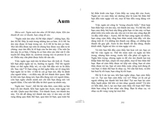 |
                                                                               hệ thần kinh của bạn. Cảm thấy sự vang dội của Aum.
                                                                               Ngân nó và cảm thấy nó dường như là toàn bộ thân thể
                                                                               bạn đều tràn ngập với nó, mọi tế bào đều rung động với
                                            Aum                                nó.
                                                                                   Việc ngân nó cũng là “trong chuyển biến.” Hoà hợp
                                                                               bản thân bạn với âm này, trở thành âm này. Và thế thì, khi
                                                                               bạn cảm thấy hài hoà sâu lắng giữa bạn và âm này và bạn
    Shiva nói: Ngân một âm như AUM thật chậm. Khi âm                           phát triển trìu mến sâu sắc cho nó (và âm này cũng đẹp đẽ
thanh đi vào vô thanh, bạn cũng đi vào.                                        và đầy chất nhạc - Aum), thế thì bạn càng ngân nó nhiều,
    “Ngân một âm như AUM thật chậm”: chẳng hạn, lấy                            bạn càng cảm thấy rằng bản thân mình tràn đầy với dịu
âm AUM. Đây là một trong những âm cơ bản. A-U-M: ba                            dàng tinh tế. Có những âm thanh cay đắng, có những âm
âm này được tổ hợp trong nó. A-U-M là ba âm cơ bản.                            thanh rất gay gắt. Aum là âm thanh rất dịu dàng, thuần
Mọi âm đều được tạo nên từ chúng hay được suy dẫn ra từ                        khiết nhất. Ngân nó lên và tràn ngập với nó.
chúng; mọi âm đều là tổ hợp của ba âm này. Cho nên ba                              Và khi bạn bắt đầu cảm thấy hài hoà với nó, bạn có
âm này là cơ bản. Chúng là cơ bản như các nhà vật lí vẫn                       thể bỏ việc ngân to. Thế thì mím môi và ngân nó bên
tuyên bố rằng điện tử, neutron (trung tử) và proton là cơ                      trong, nhưng bên trong, trước hết vẫn phải cố ngân to.
sở. Điều này cần phải được hiểu rất sâu sắc.                                   Ngân bên trong, nhưng ngân to để cho âm thanh lan toả
     Việc ngân nga một âm là khoa học rất tinh tế. Trước                       khắp thân thể bạn, chạm tới mọi phần, mọi tế bào thân thể
hết bạn phải ngân nó to, hướng ra ngoài. Thế thì người                         bạn. Bạn sẽ cảm thấy được nó tiếp sức sống, bạn sẽ cảm
khác có thể nghe thấy nó, và việc bắt đầu nói to là điều                       thấy được trẻ lại, bạn sẽ cảm thấy cuộc sống mới đang đi
tốt. Sao vậy? Vì bạn cũng có thể nghe thấy nó rõ ràng khi                      vào bạn vì thân thể bạn là nhạc cụ. Nó cần hài hoà, và khi
bạn ngân nó to lên: vì bất kì cái gì bạn nói, đấy là dành                      hài hoà bị rối loạn, bạn cũng bị rối loạn.
cho người khác - và điều này đã trở thành thói quen. Bất                           Đó là lí do tại sao, khi bạn nghe nhạc, bạn cảm thấy
kì khi nào bạn đang nói, bạn đều đang nói với người khác,                      vui vẻ. Tại sao bạn cảm thấy vui vẻ? Nhạc có là cái gì
còn bạn nghe chính mình nói chỉ khi bạn đang nói với                           ngoài những âm thanh hài hoà đâu! Tại sao bạn lại cảm
người khác. Cho nên bắt đầu từ thói quen tự nhiên này.                         thấy hạnh phúc thế khi có âm nhạc quanh mình? Và khi
    Ngân âm ‘Aum’, thế thì lát nữa thôi, cảm thấy sự hài                       có hỗn độn, ầm ĩ, tại sao bạn cảm thấy rối loạn thế? Bản
hoà với âm thanh. Khi bạn ngân âm Aum, tràn ngập với                           thân bạn cũng là âm nhạc sâu lắng. Bạn là nhạc cụ, và
nó ddi. Quên mọi thứ khác. Trở thành Aum, trở thành âm                         nhạc cụ đó vang vọng lại mọi thứ.
này. Và rất dễ dàng trở thành âm này vì âm này có thể
rung động qua thân thể bạn, qua tâm trí bạn, qua toàn bộ
                                                                     |
                                                                11/10/97 -4
                                                            28/03/2010 - 126
                          251                                                                               252
 