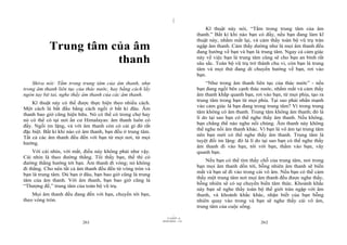 |
                                                                                    Kĩ thuật này nói, “Tắm trong trung tâm của âm
                                                                                thanh.” Bất kì khi nào bạn có đấy, nếu bạn đang làm kĩ
                                                                                thuật này, nhắm mắt lại, và cảm thấy toàn bộ vũ trụ tràn
           Trung tâm của âm                                                     ngập âm thanh. Cảm thấy dường như là mọi âm thanh đều
                                                                                đang hướng về bạn và bạn là trung tâm. Ngay cả cảm giác
                      thanh                                                     này về việc bạn là trung tâm cũng sẽ cho bạn an bình rất
                                                                                sâu sắc. Toàn bộ vũ trụ trở thành chu vi, còn bạn là trung
                                                                                tâm và mọi thứ đang di chuyển hướng về bạn, rơi vào
                                                                                bạn.
    Shiva nói: Tắm trong trung tâm của âm thanh, như                                “Như trong âm thanh liên tục của thác nước” - nếu
trong âm thanh liên tục của thác nước, hay bằng cách lấy                        bạn đang ngồi bên cạnh thác nước, nhắm mắt và cảm thấy
ngón tay bịt tai, nghe thấy âm thanh của các âm thanh.                          âm thanh khắp quanh bạn, rơi vào bạn, từ mọi phía, tạo ra
                                                                                trung tâm trong bạn từ mọi phía. Tại sao phải nhấn mạnh
    Kĩ thuật này có thể được thực hiện theo nhiều cách.
                                                                                vào cảm giác là bạn đang trong trung tâm? Vì trong trung
Một cách là bắt đầu bằng cách ngồi ở bất kì đâu. Âm
                                                                                tâm không có âm thanh. Trung tâm không âm thanh; đó là
thanh bao giờ cũng hiện hữu. Nó có thể có trong chợ hay
                                                                                lí do tại sao bạn có thể nghe thấy âm thanh. Nếu không,
nó có thể có tại nơi ẩn cư Himalayas: âm thanh luôn có
                                                                                bạn chẳng thể nào nghe nổi chúng. Âm thanh này không
đấy. Ngồi im lặng, và với âm thanh còn có cái gì đó rất
                                                                                thể nghe nổi âm thanh khác. Vì bạn là vô âm tại trung tâm
đặc biệt. Bất kì khi nào có âm thanh, bạn đều ở trung tâm.
                                                                                nên bạn mới có thể nghe thấy âm thanh. Trung tâm là
Tất cả các âm thanh đều đến với bạn từ mọi nơi, từ mọi
                                                                                tuyệt đối im lặng: đó là lí do tại sao bạn có thể nghe thấy
hướng.
                                                                                âm thanh đi vào bạn, tới với bạn, thấm vào bạn, vây
     Với cái nhìn, với mắt, điều này không phải như vậy.                        quanh bạn.
Cái nhìn là theo đường thẳng. Tôi thấy bạn, thế thì có
                                                                                    Nếu bạn có thể tìm thấy chỗ của trung tâm, nơi trong
đường thẳng hướng tới bạn. Âm thanh đi vòng; nó không
                                                                                bạn mọi âm thanh dồn tới, bỗng nhiên âm thanh sẽ biến
đi thẳng. Cho nên tất cả âm thanh đều đến từ vòng tròn và
                                                                                mất và bạn sẽ đi vào trong cái vô âm. Nếu bạn có thể cảm
bạn là trung tâm. Dù bạn ở đâu, bạn bao giờ cũng là trung
                                                                                thấy một trung tâm nơi mọi âm thanh đều được nghe thấy,
tâm của âm thanh. Với âm thanh, bạn bao giờ cũng là
                                                                                bỗng nhiên sẽ có sự chuyển biến tâm thức. Khoảnh khắc
“Thượng đế,” trung tâm của toàn bộ vũ trụ.
                                                                                này bạn sẽ nghe thấy toàn bộ thế giới tràn ngập với âm
    Mọi âm thanh đều đang đến với bạn, chuyển tới bạn,                          thanh, và khoảnh khắc khác, nhận biết của bạn bỗng
theo vòng tròn.                                                                 nhiên quay vào trong và bạn sẽ nghe thấy cái vô âm,
                                                                                trung tâm của cuộc sống.
                                                                      |
                                                                 11/10/97 -4
                                                             28/03/2010 - 131
                           261                                                                               262
 