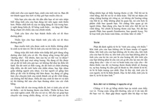 |
chất mới cho con người bạn, cánh cửa mới mở ra. Bạn đã                            bỗng nhiên bạn sẽ thấy hương thơm có đó. Thế thì nó là
trở thành ngọn lửa mới và bây giờ bạn muốn chia sẻ.                               vĩnh hằng, thế thì nó là vô điều kiện. Thế thì nó thậm chí
                                                                                  cũng chẳng hướng tới riêng ai, nó không thể hướng riêng
    Nếu bạn yêu sâu sắc thì dần dần bạn sẽ trở nên nhận
biết rằng tình yêu của bạn đang trở nên ngày một thiền                            vào bất kì ai. Đấy không phải là quan hệ, nó còn hơn là
                                                                                  phẩm chất bao quanh bạn. Nó chẳng liên quan gì tới
hơn. Phẩm chất tinh tế của im lặng đang đi vào trong bạn.
ý nghĩ đang biến đi, lỗ hổng xuất hiện... im lặng đó! Bạn                         người khác. Bạn đang yêu, bạn là tình yêu: thế thì nó là
                                                                                  vĩnh hằng. Nó chính là hương thơm của bạn. Nó đã bao
đang chạm tới chiều sâu của chính mình.
                                                                                  quanh Phật, bao quanh Zarathustra, bao quanh Jesus. Nó
   Tình yêu làm cho bạn thành thiền nếu nó đi theo                                là loại tình yêu hoàn toàn khác, nó khác hẳn về chất.12
đường phải.
   Thiền làm cho bạn thành tình yêu nếu nó đi theo
đường phải.11                                                                         Từ bi
     Bạn muốn tình yêu được sinh ra từ thiền, không phải                               Phật đã định nghĩa từ bi là “tình yêu cộng với thiền.”
là sinh ra từ tâm trí. Đó là tình yêu mà tôi liên tục nói tới.                    Khi tình yêu của bạn không chỉ là ham muốn về người
     Hàng triệu đôi tình nhân trên khắp thế giới đang sống                        khác, khi tình yêu của bạn không chỉ là nhu cầu, khi tình
dường như tình yêu có đó. Họ đang sống trong thế giới                             yêu của bạn là chia sẻ, khi tình yêu của bạn không phải là
‘dường như’. Tất nhiên, làm sao họ có thể vui vẻ được?                            tình yêu của kẻ ăn xin mà là của hoàng đế, khi tình yêu
Họ đang kiệt quệ mọi năng lượng. Họ đang cố lấy được                              của bạn không phải là cầu xin cái gì đó cho lại mà chỉ sẵn
cái gì đó từ tình yêu giả tạo; nó không thể đưa lại điều tốt                      sàng đem cho - cho vì vui vẻ hoàn toàn của việc cho - thì
lành. Do đó mới có thất vọng, do đó mới có chán chường                            thêm thiền vào đó và hương thơm thuần khiết sẽ thoảng
tiếp diễn, do đó mới luôn cằn nhằn nhau, hục hặc nhau                             ra, sự huy hoàng bị cầm giữ sẽ thoát ra. Đó chính là từ bi;
giữa những người yêu nhau. Cả hai người cố gắng làm                               từ bi là hiện tượng cao nhất. Dục là thú vật, tình yêu là
điều gì đó vốn là không thể làm được: họ đang cố gắng                             con người, từ bi là thần thánh. Dục là thể chất, tình yêu là
làm cho chuyện tình của mình thành cái gì đó vĩnh hằng,                           tâm lí, từ bi là tâm linh.13
cái không thể thế được. Điều đó nảy sinh từ tâm trí và tâm
trí thì không thể nào cho bạn thoáng nhìn vào cái vĩnh
hằng.                                                                                 Kéo dài vui vẻ không vì nguyên cớ gì
    Trước hết đi vào trong thiền đi, bởi vì tình yêu sẽ tới                           Chẳng vì lí do gì bỗng nhiên bạn tự mình cảm thấy
từ thiền - nó là hương thơm của thiền. Thiền là hoa, hoa                          vui vẻ. Trong cuộc sống đời thường, nếu có lí do nào đó
sen một nghìn cánh. Để cho nó nở ra. Để cho nó giúp bạn                           thì bạn vui vẻ. Bạn gặp được người đàn bà đẹp và bạn
chuyển vào trong chiều đứng, vô trí, vô thời gian và rồi
                                                                        |
                                                                   11/10/97 -4
                                                                 28/03/2010 - 7
                             13                                                                                 14
 