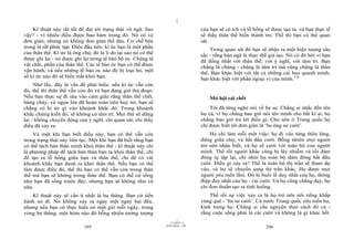 |
    Kĩ thuật này rất tốt để đạt tới trạng thái vô ngã. Sao                         của bạn sẽ có ích và lỗ hổng sẽ được tạo ra, và bạn thực tế
vậy? - vì nhiều điều được bao hàm trong đó. Nó có vẻ                               sẽ thấy thân thể biến thành tro. Thế thì bạn có thể quan
đơn giản; nhưng nó không đơn giản thế đâu. Cơ chế bên                              sát.
trong là rất phức tạp. Điều đầu tiên: kí ức bạn là một phần                            Trong quan sát đó bạn sẽ nhận ra một hiện tượng sâu
của thân thể. Kí ức là ông chủ; đó là lí do tại sao nó có thể                      sắc - rằng bản ngã là thực thể giả tạo. Nó có đó bởi vì bạn
được ghi lại - nó được ghi lại trong tế bào bộ óc. Chúng là                        đã đồng nhất với thân thể; với ý nghĩ, với tâm trí. Bạn
vật chất, phần của thân thể. Các tế bào óc bạn có thể được                         chẳng là chúng - chẳng là tâm trí mà cũng chẳng là thân
vận hành, và nếu những tế bào óc nào đó bị loại bỏ, một                            thể. Bạn khác biệt với tất cả những cái bao quanh mình;
số kí ức nào đó sẽ biến mất khỏi bạn.                                              bạn khác biệt với phần ngoại vi của mình.116
     Nhớ lấy, đây là vấn đề phải hiểu: nếu kí ức vẫn còn
đó, thế thì thân thể vẫn còn đó và bạn đang giở thủ đoạn.
Nếu bạn thực sự đi sâu vào cảm giác rằng thân thể chết,                                Mở hội cái chết
bùng cháy, và ngọn lửa đã hoàn toàn tiêu huỷ nó, bạn sẽ
chẳng có kí ức gì vào khoảnh khắc đó. Trong khoảnh                                     Tôi đã từng nghe nói về ba sư. Chẳng ai nhắc đến tên
khắc chứng kiến đó, sẽ không có tâm trí. Mọi thứ sẽ dừng                           họ cả, vì họ chẳng bao giờ nói tên mình cho bất kì ai, họ
lại - không chuyển động của ý nghĩ, chỉ quan sát, chỉ thấy                         chẳng bao giờ trả lời điều gì. Cho nên ở Trung quốc họ
điều đã xảy ra.                                                                    chỉ được biết tới đơn giản là ‘ba ông sư cười’.
    Và một khi bạn biết điều này, bạn có thể vẫn còn                                   Họ chỉ làm mỗi một việc: họ đi vào từng thôn làng,
trong trạng thái này liên tục. Một khi bạn đã biết rằng bạn                        đứng giữa chợ, và bắt đầu cười. Bỗng nhiên mọi người
có thể tách bản thân mình khỏi thân thể - kĩ thuật này chỉ                         trở nên nhận biết, và họ sẽ cười với toàn bộ con người
là phương pháp để tách bản thân bạn ra khỏi thân thể, chỉ                          mình. Thế rồi người khác cũng bị lây nhiễm và rồi đám
để tạo ra lỗ hổng giữa bạn và thân thể, chỉ để có vài                              đông tụ tập lại, chỉ nhìn họ toàn bộ đám đông bắt đầu
khoảnh khắc bạn thoát ra khỏi thân thể. Nếu bạn có thể                             cười. Điều gì xảy ra? Thế là toàn bộ thị trấn sẽ tham dự
làm được điều đó, thế thì bạn có thể vẫn còn trong thân                            vào, và họ sẽ chuyển sang thị trấn khác. Họ được mọi
thể mà bạn sẽ không trong thân thể. Bạn có thể cứ sống                             người yêu mến lắm. Đó là buổi lễ duy nhất của họ, thông
như bạn đã sống trước đây, nhưng bạn sẽ không như cũ                               điệp duy nhất của họ - cái cười. Và họ cũng chẳng dạy, họ
nữa.                                                                               chỉ đơn thuần tạo ra tình huống.
   Kĩ thuật này sẽ cần ít nhất là ba tháng. Bạn cứ tiến                                Thế rồi sự việc xảy ra là họ trở nên nổi tiếng khắp
hành nó đi. Nó không xảy ra ngày một ngày hai đâu,                                 vùng quê - ‘ba sư cười’. Cả nước Trung quốc yêu mến họ,
nhưng nếu bạn cứ thực hiện nó một giờ mỗi ngày, trong                              kính trọng họ. Chẳng ai cầu nguyện theo cách đó cả -
vòng ba tháng, một hôm nào đó bỗng nhiên tưởng tượng                               rằng cuộc sống phải là cái cười và không là gì khác hết.
                                                                         |
                                                                    11/10/97 -4
                                                                28/03/2010 - 148
                            295                                                                                 296
 
