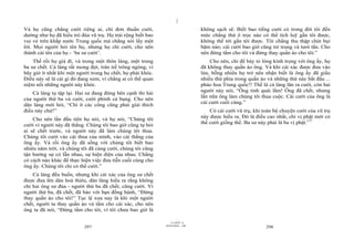|
Và họ cũng chẳng cười riêng ai, chỉ đơn thuần cười,                             không sạch sẽ. Biết bao tiếng cười có trong đời tôi đến
dường như họ đã hiểu trò đùa vũ trụ. Họ trải rộng biết bao                      mức chẳng thứ ô trọc nào có thể tích luỹ gần tôi được,
vui vẻ trên khắp nước Trung quốc mà chẳng nói lấy một                           không thể tới gần tôi được. Tôi chẳng thu thập chút bụi
lời. Mọi người hỏi tên họ, nhưng họ chỉ cười, cho nên                           bặm nào; cái cười bao giờ cũng trẻ trung và tươi tắn. Cho
thành cái tên của họ - ‘ba sư cười’.                                            nên đừng tắm cho tôi và đừng thay quần áo cho tôi.”
    Thế rồi họ già đi, và trong một thôn làng, một trong                            Cho nên, chỉ để bày tỏ lòng kính trọng với ông ấy, họ
ba sư chết. Cả làng rất mong đợi, tràn trề trông ngóng, vì                      đã không thay quần áo ông. Và khi cái xác được đưa vào
bây giờ ít nhất khi một người trong họ chết, họ phải khóc.                      lửa, bỗng nhiên họ trở nên nhận biết là ông ấy đã giấu
Điều này sẽ là cái gì đó đang xem, vì chẳng ai có thể quan                      nhiều thứ phía trong quần áo và những thứ này bắt đầu ...
niệm nổi những người này khóc.                                                  pháo hoa Trung quốc!! Thế là cả làng lăn ra cười, còn hai
                                                                                người này nói, “Ông tinh quái lắm! Ông đã chết, nhưng
    Cả làng tụ tập lại. Hai sư đang đứng bên cạnh thi hài
                                                                                lần nữa ông làm chúng tôi thua cuộc. Cái cười của ông là
của người thứ ba và cười, cười phình cả bụng. Cho nên
                                                                                cái cười cuối cùng.”
dân làng mới hỏi, “Chí ít các công cũng phải giải thích
điều này chứ!”                                                                      Có cái cười vũ trụ, khi toàn bộ chuyện cười của vũ trụ
                                                                                này được hiểu ra. Đó là điều cao nhất, chỉ vị phật mới có
    Cho nên lần đầu tiên họ nói, và họ nói, “Chúng tôi
                                                                                thể cười giống thế. Ba sư này phải là ba vị phật.117
cười vì người này đã thắng. Chúng tôi bao giờ cũng tự hỏi
ai sẽ chết trước, và người này đã làm chúng tôi thua.
Chúng tôi cười vào cái thua của mình, vào cái thắng của
ông ấy. Và rồi ông ấy đã sống với chúng tôi biết bao
nhiêu năm trời, và chúng tôi đã cùng cười, chúng tôi cũng
tận hưởng sự có lẫn nhau, sự hiện diện của nhau. Chẳng
có cách nào khác để thực hiện việc đưa tiễn cuối cùng cho
ông ấy. Chúng tôi chỉ có thể cười.”
    Cả làng đều buồn, nhưng khi cái xác của ông sư chết
được đưa lên dàn hoả thiêu, dân làng hiểu ra rằng không
chỉ hai ông sư đùa - người thứ ba đã chết, cũng cười. Vì
người thứ ba, đã chết, đã bảo với bạn đồng hành, “Đừng
thay quần áo cho tôi!” Tục lệ xưa nay là khi một người
chết, người ta thay quần áo và tắm cho cái xác, cho nên
ông ta đã nói, “Đừng tắm cho tôi, vì tôi chưa bao giờ là
                                                                      |
                                                                 11/10/97 -4
                                                             28/03/2010 - 149
                           297                                                                               298
 