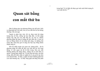 |
                                                                               trong bạn? Vị trí thấy đó được gọi một cách hình tượng là
                                                                               ‘con mắt thứ ba’.118


          Quan sát bằng
         con mắt thứ ba

     Đây là đóng góp của phương Đông cho thế giới: hiểu
ra rằng giữa hai con mắt, còn có con mắt thứ ba mà thông
thường, vẫn còn ngủ.
    Người ta phải làm việc vất vả, đem toàn bộ năng
lượng dục đi lên, chống lại lực hấp dẫn, và khi năng
lượng này đạt tới con mắt thứ ba, nó mở ra. Nhiều
phương pháp đã từng cố gắng để làm điều đó, vì khi nó
mở ra, bỗng nhiên có tia chớp ánh sáng, và những thứ
trước đây chưa bao giờ rõ ràng cho bạn nay bỗng nhiên
thành sáng tỏ.
    Khi tôi nhấn mạnh vào quan sát, chứng kiến..., đó là
phương pháp tốt nhất để đưa con mắt thứ ba vào hoạt
động, vì việc quan sát đó là bên trong. Hai con mắt
thường không thể dùng được, chúng chỉ có thể nhìn ra
ngoài. Chúng phải nhắm lại. Và khi bạn thử nhìn vào bên
trong, điều đó chắc chắn có nghĩa là có cái gì đó tựa như
con mắt để thấy. Ai thấy ý nghĩ của bạn? Không phải hai
con mắt thường này. Ai thấy rằng giận dữ đang bột phát

                                                                     |
                                                                11/10/97 -4
                                                            28/03/2010 - 150
                          299                                                                              300
 