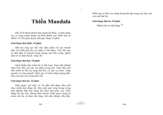 |
                                                                             Điều này sẽ đem các năng lượng đã tập trung của bạn vào
                                                                             con mắt thứ ba.

                  Thiền Mandala                                              Giai đoạn thứ tư: 15 phút
                                                                                Nhắm mắt và tĩnh lặng.120


    Đây là kĩ thuật thanh tâm mạnh mẽ khác, có khả năng
tạo ra vòng năng lượng và hình thành việc định tâm tự
nhiên. Có bốn giai đoạn, mỗi giai đoạn 15 phút.

Giai đoạn thứ nhất: 15 phút
    Mắt mở chạy tại chỗ, ban đầu chậm rồi sau nhanh
dần. Giơ đầu gối lên cao nhất có thể được. Việc thở sâu
và đều đặn sẽ chuyển năng lượng vào bên trong. Quên
tâm trí và thân thể đi. Chạy đi!

Giai đoạn thứ hai: 15 phút
    Ngồi nhắm mắt, mồm há và thả lỏng. Xoay nhẹ nhàng
thân trên như cây sậy lay động trong gió. Cảm thấy gió
thổi mình từ bên nọ sang bên kia, ra sau ra trước, vòng
quanh và vòng quanh. Điều này sẽ đem năng lượng thức
tỉnh của bạn vào trung tâm rốn.

Giai đoạn thứ ba: 15 phút
    Nằm ngửa, mở mắt, và với đầu tĩnh lặng, đưa mắt
theo chiều kim đồng hồ. Đảo mắt một vòng trong tròng
mắt dường như bạn đang dõi theo kim giây của chiếc
đồng hồ cực lớn, nhưng thật nhanh. Điều quan trọng là
mồm vẫn há và hàm thả lỏng, thở nhẹ nhàng, đều đặn.

                                                                   |
                                                              11/10/97 -4
                                                          28/03/2010 - 152
                         303                                                                             304
 