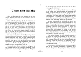|
                                                                                 ấn; chỉ là cái chạm, cảm giác nhẹ mà lòng bàn tay chạm
                                                                                 vào tròng mắt, đó là tất cả.

            Chạm như vật nhẹ                                                         Điều gì sẽ xảy ra? Khi bạn đơn thuần chạm mà không
                                                                                 có sức ấn nào, năng lượng bắt đầu đi vào bên trong. Nếu
                                                                                 bạn ấn, nó bắt đầu tranh đấu với bàn tay, với lòng bàn tay,
                                                                                 và nó đi ra. Chỉ chạm và năng lượng bắt đầu đi vào trong.
                                                                                 Cánh cửa bị khép; đơn thuần cánh cửa bị khép và năng
    Shiva nói: khi chạm vào tròng mắt như một vật nhẹ,                           lượng rơi trở lại. Khoảnh khắc năng lượng rơi trở lại, bạn
cái nhẹ chen vào giữa chúng mở vào trái tim và tại đó vũ                         sẽ cảm thấy sự nhẹ nhàng đến trên khắp khuôn mặt bạn,
trụ ùa vào.                                                                      đầu bạn. Năng lượng quay lại này làm cho bạn nhẹ.
    Dùng cả hai lòng bàn tay, đặt lên đôi mắt nhắm, và                                Và ngay giữa hai mắt này là con mắt thứ ba, con mắt
lấy lòng bàn tay chạm vào hai tròng mắt - nhưng chỉ như                          trí huệ, prajna-chakshu. Ngay giữa hai mắt này là con mắt
một vật nhẹ, không ấn. Nếu bạn ấn, bạn sẽ bỏ lỡ vấn đề,                          thứ ba. Năng lượng rơi lại từ hai mắt sẽ chạm vào con mắt
bạn bỏ lỡ toàn bộ kĩ thuật này. Đừng ấn; chỉ chạm như                            thứ ba. Đó là lí do tại sao người ta cảm thấy nhẹ nhàng,
một vật nhẹ. Bạn sẽ phải điều chỉnh, vì ban đầu bạn sẽ ấn.                       bay bổng, dường như không có sức hút. Và từ con mắt
Để sức ấn ngày càng ít cho tới khi bạn chỉ chạm mà                               thứ ba năng lượng rơi vào tim. Đó là quá trình vật lí: chỉ
không ấn chút nào - chỉ lòng bàn tay bạn chạm vào tròng                          nhỏ giọt, nhỏ giọt, từng giọt rơi xuống, và bạn sẽ cảm
mắt. Chỉ là cái chạm, chỉ là sự gặp gỡ không sức ấn, vì                          thấy cảm giác rất nhẹ nhàng đi vào tim bạn. Nhịp đập tim
nếu sức ấn có đó, thế thì kĩ thuật này sẽ không vận hành.                        bạn sẽ chậm dần lại, hơi thở sẽ chậm dần lại. Toàn bộ
Cho nên - hãy giống như vật nhẹ.                                                 thân thể bạn sẽ cảm thấy thảnh thơi.
    Sao vậy? - vì cái kim có thể làm được việc gì đó mà                              Cho dù bạn không đi vào thiền sâu, điều này vẫn sẽ
lưỡi gươm không thể làm được. Nếu bạn ấn, chất lượng                             có ích cho bạn về mặt thể chất. Bất kì lúc nào trong ngày,
đã đổi - bạn thành hung hăng. Và năng lượng chảy qua                             thảnh thơi trên ghế - hay nếu bạn không có ghế, khi chỉ
mắt lại rất tinh tế: sức ấn nhỏ là nó bắt đầu tranh đấu và                       ngồi trên tầu - nhắm mắt lại, cảm thấy được thảnh thơi
kháng cự được tạo ra. Nếu bạn ấn, thế thì năng lượng                             trong toàn bộ thân thể bạn, và rồi đặt cả hai lòng bàn tay
chảy qua mắt sẽ bắt đầu kháng cự, tranh đấu; cuộc vật lộn                        lên mắt bạn. Nhưng đừng ấn - đó là điều rất có ý nghĩa.
sẽ xảy ra sau đó. Cho nên đừng ấn; cho dù sức ấn nhẹ                             Chỉ chạm tựa vật nhẹ.
cũng đủ cho năng lượng mắt phải phân xử.
                                                                                    Khi bạn chạm và không ấn, ý nghĩ của bạn sẽ dừng lại
    Nó rất tinh tế, nó rất tinh vi. Đừng ấn - giống như vật                      ngay lập tức. Trong tâm trí thảnh thơi ý nghĩ không thể di
nhẹ, chỉ lòng bàn tay bạn chạm tới, dường như không                              chuyển; chúng thành đông cứng lại. Chúng cần điên
phải là chạm. Chạm dường như không chạm, không sức
                                                                       |
                                                                  11/10/97 -4
                                                              28/03/2010 - 155
                           309                                                                                310
 