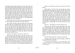 |
cờ đã gặp sự kiện là nếu mắt bạn chỉ mở hé thôi, theo một                             Người ta nhìn bằng cả hai mắt vào chỏm mũi, ngồi
cách rất huyền diệu bạn thoát được hai cạm bẫy. Một cạm                           thẳng...
bẫy là bị phân tán bởi thế giới bên ngoài, cạm bẫy kia là                             Ngồi thẳng có ích đấy. Khi xương sống bạn thẳng,
bị phân tán bởi thế giới mơ bên trong. Bạn vẫn còn ở                              năng lượng từ trung tâm dục cũng trở nên sẵn có cho con
ngay biên giới của bên trong và bên ngoài. Và đó mới là                           mắt thứ ba. Chỉ là những cách thức đơn giản, chẳng có gì
vấn đề: ở ngay biên giới của bên trong và bên ngoài nghĩa                         phức tạp về chúng cả... chỉ là khi hai mắt bạn gặp nhau tại
là bạn không nam không nữ vào khoảnh khắc đó. Cái                                 chỏm mũi, bạn sẵn có con mắt thứ ba. Làm cho năng
nhìn của bạn tự do khỏi nhị nguyên; cái nhìn của bạn đã                           lượng dục của bạn cũng có sẵn cho con mắt thứ ba. Thế
siêu việt lên trên phân chia trong bạn. Chỉ khi bạn vượt ra                       thì hiệu quả sẽ gấp đôi, hiệu quả sẽ mạnh mẽ, vì trung
ngoài phân chia bên trong, bạn mới rơi vào đường thẳng                            tâm dục của bạn có tất cả năng lượng mà bạn có. Khi
của trường từ của con mắt thứ ba.                                                 xương sống thẳng, đứng, trung tâm dục cũng sẵn có cho
    Điều chính yếu là hạ thấp tròng mắt theo đúng cách,                           con mắt thứ ba. Tốt hơn là tấn công vào con mắt thứ ba từ
và rồi cho phép ánh sáng chảy vào trong chính nó.                                 cả hai chiều, cố gắng thấm vào con mắt thứ ba từ cả hai
                                                                                  hướng.
    Đó là điều rất quan trọng cần phải nhớ: bạn không
kéo ánh sáng vào, bạn không buộc ánh sáng vào. Nếu cửa                                Người ta... ngồi thẳng và trong tư thế thoải mái.
sổ mở ra, ánh sáng tới theo cách riêng của nó. Nếu cửa                                Thầy làm mọi thứ rất rõ ràng. Ngồi thẳng, chắc chắn
mở ra, ánh sáng ùa vào. Bạn không cần đem nó vào, bạn                             rồi, nhưng đừng làm nó thành không thoải mái; nếu
không cần đẩy nó vào, bạn không cần lôi nó vào. Và làm                            không, lần nữa bạn sẽ bị phân tán bởi sự không thoải mái
sao bạn có thể lôi được ánh sáng vào? Làm sao bạn có thể                          đó. Đó là ý nghĩa của tư thế yoga. Từ tiếng Phạn asana
đẩy được ánh sáng vào? Và điều cần thiết là ở chỗ bạn                             nghĩa là tư thế thoải mái. Thoải mái là phẩm chất cơ bản
nên cởi mở và dễ bị đi vào.                                                       của nó. Nếu không thể thoải mái được, tâm trí của bạn sẽ
    Người ta nhìn bằng cả hai mắt vào chỏm mũi.                                   bị phân tán bởi sự không thoải mái. Nó phải được thoải
                                                                                  mái.
    Nhớ lấy, bạn phải nhìn bằng cả hai mắt vào chỏm mũi
để cho tại chỏm mũi, hai mắt bạn mất tính nhị nguyên của                              Điều đó không nhất thiết có nghĩa là ở giữa đầu.
chúng. Cho nên trên chỏm mũi ánh sáng chảy ra từ mắt                                  Và bằng cách định tâm, điều đó không có nghĩa là
bạn trở thành một; nó rơi vào một điểm. Nơi hai mắt bạn                           bạn phải định đâm ở giữa đầu.
gặp nhau, đó là chỗ cửa sổ mở ra. Và thế thì tất cả đều tốt.
Thế thì cứ để nó thế thì thế thì chỉ tận hưởng, thế thì chỉ                           Trung tâm hiện diện khắp nơi; mọi thứ đều được chứa
mở hội, vui vẻ, hân hoan. Thế thì chẳng có gì phải làm cả.                        trong nó; nó được nối với sự phát khởi ra của toàn bộ quá
                                                                                  trình sáng tạo.

                                                                        |
                                                                   11/10/97 -4
                                                               28/03/2010 - 158
                            315                                                                                316
 