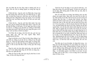 |
đời của Phật đã nói lên rằng chân lí không thể nói ra                              Tinh hoa là gì? Im lặng và cái cười là tinh hoa - im
được, thế mà vẫn có những người cứ trông đợi ông ấy                            lặng bên trong, cái cười bên ngoài. Và khi cái cười bật ra
nói.                                                                           từ im lặng, đấy không phải là điều trần tục nữa, đấy là
                                                                               điều thiêng liêng.
    Chiều thứ hai - ông ấy cười vào Phật nữa, trong toàn
bộ tình huống đầy tính kịch này mà Phật đã tạo ra, ngồi                             Khi cái cười đến từ im lặng, bạn không cười vào phí
đấy với đoá hoa trong tay, nhìn hoa, tạo ra biết bao điều                      phạm của người khác. Bạn cười vào toàn bộ trò đùa vũ
không dễ chịu, thấp thỏm trong mọi người. Và cử chỉ đầy                        trụ. Mà nó thực là trò đùa. Đó là lí do tại sao tôi cứ hay kể
tính kịch này của Phật nữa, ông ấy cứ thế mà cười mãi,                         chuyện đùa cho bạn, vì chuyện đùa chuyển vận được
cười mãi.                                                                      nhiều hơn bất kì kinh sách nào. Nó là chuyện đùa vì bên
                                                                               trong bạn, bạn có đủ mọi thứ, thế mà bạn lại đi tìm mọi
    Chiều thứ ba - ông ấy cười bản thân mình. Sao cho
                                                                               nơi. Còn cái gì khác có thể là chuyện đùa hơn thế? Bạn là
đến nay ông ấy không thể đứng dậy được? Toàn bộ vấn
                                                                               vua, mà hành động hệt như kẻ ăn mày, không chỉ lừa dối
đề thật dễ dàng và đơn giản. Và cái ngày bạn hiểu ra, bạn
                                                                               người khác, mà còn lừa dối chính mình rằng bạn là kẻ ăn
sẽ cười to, vì chẳng có gì cần hiểu cả. Chẳng có khó khăn
                                                                               mày. Bạn có nguồn tất cả tri thức mà cứ hỏi các câu hỏi;
nào phải giải quyết. Mọi thứ bao giờ cũng đơn giản và rõ
                                                                               bạn có hiểu biết bản thân mình mà cứ nghĩ rằng bạn là vô
ràng. Làm sao bạn có thể lỡ nó được?
                                                                               hiểu biết; bạn có cái bất tử bên trong mình mà bạn lại sợ
    Với Phật vẫn im lặng, chin hót trên cây, gió xào xạc                       hãi và hoảng hốt về cái chết và bệnh tật. Điều này thực sự
trong rặng cây, thế mà mọi người thấp thỏm.                                    là trò đùa, và nếu Mahakashyad cười, ông ấy đã cười to
Mahakashyad đã hiểu.                                                           lắm. Mahakashyad vẫn còn im lặng, và với im lặng dòng
    Ông ấy đã hiểu cái gì? Ông ấy hiểu rằng chẳng có gì                        sông bên trong đã tuôn chảy. Với người khác tinh hoa đã
cần hiểu cả, chẳng có gì cần nói cả, chẳng có gì cần giải                      được trao, và tinh hoa vẫn còn sống động, vẫn còn mở
thích cả. Toàn bộ tình huống là đơn giản và trong suốt.                        cửa.
Chẳng có gì bị che dấu bên trong nó. Không cần phải tìm                            Hai điều này là các bộ phận. Im lặng bên trong - im
kiếm, vì tất cả mọi thứ đều ở đây và bây giờ, bên trong                        lặng sâu sắc đến độ không còn rung động nào trong con
bạn.                                                                           người bạn; bạn có đấy, nhưng không có sóng; bạn chỉ là
    Ông ấy cười vào bản thân mình nữa, vào toàn bộ nỗ                          cái ao, không sóng, không gợn sóng dậy lên; toàn bộ con
lực vô lí của nhiều kiếp sống chỉ để hiểu im lặng này -                        người im lặng, tĩnh lặng; bên trong, tại trung tâm, là im
biết bao suy nghĩ đến thế.                                                     lặng - và trên phần ngoại vi là lễ hội và cái cười. Và chỉ
                                                                               im lặng, mới có thể cười, vì chỉ im lặng mới có thể hiểu
   Phật gọi ông ấy đến, đưa cho ông ấy đoá hoa và nói:                         được trò đùa vũ trụ.
“Đây, ta trao cho ông tinh hoa.”

                                                                     |
                                                                11/10/97 -4
                                                            28/03/2010 - 166
                          331                                                                                332
 