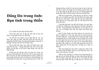 |
                                                                                 không thể đưa ra bất kì lí do nào tại sao họ lại có lực kéo
                                                                                 lớn thế về nhau. Họ thậm chí còn không ý thức được các
                                                                                 lí do nền tảng; do đó điều kì lạ xảy ra: những người yêu
                                                                                 hạnh phúc nhất là những người chưa bao giờ gặp nhau.

Dâng lên trong tình:                                                                 Một khi họ gặp nhau, cũng đối lập, cái đã tạo ra hấp
                                                                                 dẫn, nay trở thành xung đột. Từ mỗi điểm nhỏ nhặt, thái
                                                                                 độ của họ cũng khác, cách tiếp cận của họ cũng khác.
Bạn tình trong thiền                                                             Mặc dầu họ nói cùng ngôn ngữ, họ vẫn không thể hiểu
                                                                                 được lẫn nhau.
                                                                                     Cách đàn ông nhìn vào thế giới là khác với cách nhìn
                                                                                 của đàn bà. Chẳng hạn, đàn ông quan tâm đến những thứ
                                                                                 xa xăm - trong tương lai của nhân loại, ở các ngôi sao xa
                                                                                 xôi, nơi có những sinh linh trên hành tinh khác hay
    Có vài điều rất nền tảng cần phải hiểu.                                      không.
   Trước hết, đàn ông và đàn bà một mặt là nửa của                                   Đàn bà đơn thuần cười khúc khích vào toàn bộ cái
nhau, và mặt khác là các cực đối diện.                                           điều vô nghĩa ấy. Cô ấy chỉ quan tâm tới một vòng tròn
                                                                                 rất nhỏ, khép kín - trong hàng xóm, trong gia đình, trong
    Cái đối lập con người của họ hấp dẫn họ vào với                              người đang lừa vợ mình, người có bà vợ ngoại tình với lái
nhau. Họ càng xa nhau, hấp dẫn càng sâu sắc hơn; họ                              xe. Mối quan tâm của cô ấy rất cục bộ và rất con người.
càng khác biệt lẫn nhau, họ càng duyên dáng và đẹp đẽ và                         Cô ấy chẳng lo nghĩ về tái sinh; cô ấy cũng chẳng quan
hấp dẫn. Nhưng toàn bộ vấn đề nằm ở đấy.                                         tâm đến cuộc sống sau cái chết. Mối quan tâm của cô ấy
    Khi họ đến gần nhau, họ muốn trở thành một, một                              thực chứng hơn. Cô ấy quan tâm với hiện tại, ở đây và
tổng thể hài hoà - nhưng hấp dẫn toàn bộ của họ phụ                              bây giờ.
thuộc vào đối lập, và hài hoà sẽ phụ thuộc vào việc tan                              Đàn ông chẳng bao giờ ở đây và bây giờ. Anh ta bao
biến đối lập.                                                                    giờ cũng ở đâu đó khác. Anh ta có mối bận tâm kì lạ - tái
    Chừng nào mà chuyện tình còn chưa rất ý thức, nó                             sinh, cuộc sống sau cái chết.
còn tạo ra đau khổ lớn, rắc rối lớn. Tất cả mọi người yêu                            Nếu hai bạn tình đều có ý thức về sự kiện rằng đấy là
đều trong rắc rối. Rắc rối không phải là riêng cá nhân; nó                       gặp gỡ của các phần đối lập, sự kiện rằng chẳng cần làm
nằm trong chính bản chất của mọi vật. Họ sẽ không còn                            cho nó thành xung đột, thế thì nó là cơ hội lớn để hiểu
bị hấp dẫn vào nhau nữa - họ gọi điều đó là đổ vì tình - họ                      toàn bộ quan điểm đối lập và hấp thu nó. Thế thì cuộc
                                                                       |
                                                                  11/10/97 -4
                                                              28/03/2010 - 168
                           335                                                                                336
 