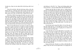 |
là phúc lạc. Bạn trở nên nhận biết chỉ khi bạn mất đi cái                       nên không có vấn đề về ‘ta’. Thực tại là không phân chia.
gì đó.                                                                          Nó là adwaita - adwaita thuần khiết, bất nhị thuần khiết.
   Vấn đề là thế đấy. Rất khó biết được điều gì đó nếu                              Nhưng một khi đứa trẻ được sinh ra, cuống nhau bị
không mất nó, vì khi bạn chưa mất nó, bạn còn toàn bộ là                        cắt đứt và nó bắt đầu thở hơi thở riêng của nó; bỗng nhiên
một với nó. Không có khoảng cách: người quan sát và cái                         toàn bộ con người nó trở thành cuộc truy tìm để biết nó là
được quan sát là một; cái được biết và người biết là một.                       ai. Điều ấy là tự nhiên. Bây giờ nó bắt đầu trở nên nhận
                                                                                biết về các giới hạn của mình - thân thể nó, nhu cầu của
    Mọi đứa trẻ đều trong trạng thái phúc lạc sâu sắc. Các
                                                                                nó. Đôi khi nó hạnh phúc, đôi khi nó bất hạnh; đôi khi nó
nhà tâm lí cũng đồng ý với điều này. Họ nói rằng toàn bộ
                                                                                thoả mãn, đôi khi nó không thoả mãn; đôi khi nó đói và
việc tìm kiếm tôn giáo chẳng là gì khác hơn là cách tìm
                                                                                khóc và chẳng có dấu hiệu về người mẹ ở đâu cả; đôi khi
lại bụng mẹ. Họ dùng nó như lời phê bình về tôn giáo,
                                                                                nó ở bên bầu vú mẹ, lại tận hưởng là một với mẹ. Nhưng
nhưng với tôi đấy không phải là lời phê bình chút nào cả.
                                                                                bây giờ có nhiều tâm trạng và nhiều xu thế, và nó sẽ bắt
Đấy đơn thuần là chân lí. Đúng đấy, việc tìm kiếm tôn
                                                                                đầu, chốc lát thôi, cảm thấy phân tách. Li dị đã xảy ra;
giáo là cuộc tìm kiếm bụng mẹ. Cuộc tìm kiếm tôn giáo là
                                                                                đám cưới đã tan vỡ.
cuộc tìm kiếm để làm cho toàn bộ sự tồn tại là bụng mẹ.
                                                                                    Nó đã hoàn toàn trong hôn nhân với mẹ; bây giờ nó
     Đứa trẻ tuyệt đối hài hoà với người mẹ. Đứa trẻ chẳng
                                                                                bao giờ cũng tách rời. Và nó phải tìm ra nó là ai. Trong
bao giờ ra ngoài sự hài hoà với người mẹ. Đứa trẻ không
                                                                                toàn bộ cuộc đời người ta cứ cố gắng tìm ra mình là ai.
biết rằng nó là tách biệt với người mẹ. Nếu người mẹ
                                                                                Đây là câu hỏi nền tảng nhất.
mạnh khoẻ, đứa trẻ mạnh khoẻ; nếu người mẹ ốm yếu,
đứa trẻ ốm yếu. Nếu người mẹ buồn, đứa trẻ buồn; nếu                                 Trước hết đứa trẻ trở nên nhận biết về ‘của cháu’, rồi
người mẹ vui, đứa trẻ vui. Nếu người mẹ nhảy múa, đứa                           đến ‘cháu’, rồi ‘anh’, rồi đến ‘tôi’. Đây là cách thức nó xử
trẻ nhảy múa; nếu người mẹ ngồi im lặng, đứa trẻ im                             lí. Đây đúng là thủ tục, đúng theo trình tự này. Trước hết
lặng. Đứa trẻ chưa có biên giới của riêng nó. Đây là phúc                       nó trở nên nhận biết về cái ‘của cháu’. quan sát nó mà
lạc thuần khiết nhất, nhưng nó phải bị mất đi.                                  xem, vì đây là kết cấu của bạn, cấu trúc bản ngã của bạn.
                                                                                Trước hết đứa trẻ trở nên nhận biết về ‘của cháu’ - đồ
    Đứa trẻ được sinh ra, và bỗng nhiên nó bị ném ra khỏi
                                                                                chơi này của cháu, mẹ này của cháu. Nó bắt đầu sở hữu.
trung tâm. Bỗng nhiên nó bị bật gốc rễ khỏi đất, khỏi
                                                                                Người sở hữu vào trước; việc sở hữu là rất cơ sở. Do đó
người mẹ. Nó mất cái neo cố định và nó không biết nó là
                                                                                tất cả các tôn giáo đều nói: trở thành vô sở hữu, vì với sở
ai. Chẳng cần gì phải biết đến điều đó khi nó là một với
                                                                                hữu, địa ngục bắt đầu.
người mẹ. Không cần phải biết - nó là tất cả, và không
cần phải biết, không có phân biệt. Không có ‘người’, cho                           Quan sát đứa nhỏ: rất ghen tị, sở hữu, mỗi đứa đều cố
                                                                                gắng vồ lấy mọi thứ từ mọi người khác và cố gắng bảo vệ
                                                                      |
                                                                 11/10/97 -4
                                                             28/03/2010 - 180
                           359                                                                                360
 