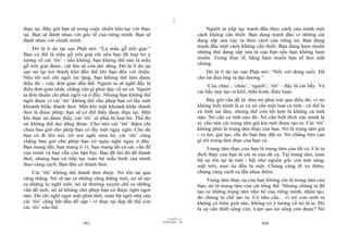 |
thực tại. Bây giờ bạn sẽ trong cuộc chiến liên tục với thực                            Người ta tiếp tục tranh đấu theo cách của mình một
tại. Bạn sẽ đánh nhau với gốc rễ của riêng mình. Bạn sẽ                            cách không cần thiết. Bạn đang tranh đấu vì những cái
đánh nhau với chính mình.                                                          đang sắp sửa xảy ra theo cách của riêng nó. Bạn đang
    Đó là lí do tại sao Phật nói: “Là mẩu gỗ trôi giạt.”                           tranh đấu một cách không cần thiết. Bạn đang ham muốn
                                                                                   những thứ đang sắp sửa là của bạn nếu bạn không ham
Bạn có thể là mẩu gỗ trôi giạt chỉ nếu bạn đã loại bỏ ý
                                                                                   muốn. Trong thực tế, bằng ham muốn bạn sẽ làm mất
tưởng về cái ‘tôi’ - nếu không, bạn không thể nào là mẩu
                                                                                   chúng.
gỗ trôi giạt được; vật lộn sẽ còn dai dẳng. Đó là lí do tại
sao nó lại trở thành khó đến thế khi bạn đến với thiền.                                Đó là lí do tại sao Phật nói: “Nổi với dòng suối. Để
Nếu tôi nói chỉ ngồi im lặng, bạn không thể làm được                               cho nó đưa ông ra đại dương.”
điều đó - việc đơn giản đến thế. Người ta sẽ nghĩ đấy là
                                                                                       ‘Của cháu’, ‘cháu’, ‘người’, ‘tôi’ - đây là cái bẫy. Và
điều đơn giản nhất; chẳng cần gì phải dạy về nó cả. Người                          cái bẫy này tạo ra khổ, thần kinh, điên loạn.
ta đơn thuần chỉ phải ngồi và ở đấy. Nhưng bạn không thể
ngồi được vì cái ‘tôi’ không thể cho phép bạn có lấy một                                Bây giờ vấn đề là: đứa trẻ phải trải qua điều đó, vì nó
khoảnh khắc thảnh thơi. Một khi một khoảnh khắc thảnh                              không biết mình là ai và nó cần một loại cá tính - có thể là
thơi là được phép, bạn sẽ có thể thấy được thực tại. Một                           cá tính sai lầm, nhưng thế còn tốt hơn là không cá tính
khi thực tại được thấy, cái ‘tôi’ sẽ phải bị loại bỏ. Thế thì                      nào. Nó cần cá tính nào đó. Nó cần biết đích xác mình là
nó không thể dai dẳng được. Cho nên cái ‘tôi’ thậm chí                             ai, cho nên cái trung tâm giả kia mới được tạo ra. Cái ‘tôi’
chưa bao giờ cho phép bạn có lấy một ngày nghỉ. Cho dù                             không phải là trung tâm thực của bạn. Nó là trung tâm giả
bạn có đi lên núi, tới nơi nghỉ mùa hè, cái ‘tôi’ cũng                             - vị lợi, giả tạo, chỉ do bạn bày đặt ra. Nó chẳng liên can
chẳng bao giờ cho phép bạn có ngày nghỉ ngay ở đấy.                                gì tới trung tâm thực của bạn cả.
Bạn mang đài, bạn mang ti vi; bạn mang tất cả các vấn đề                               Trung tâm thực của bạn là trung tâm của tất cả. Cái ta
của mình và bạn vẫn còn bận bịu. Bạn đã lên đó để thảnh                            đích thực của bạn là cái ta của tất cả. Tại trung tâm, toàn
thơi, nhưng bạn cứ tiếp tục toàn bộ mẫu hình của mình                              bộ sự tồn tại là một - hệt như nguồn gốc của ánh sáng,
theo cùng cách. Bạn đâu có thảnh thơi.                                             mặt trời, mọi tia đều là một. Chúng càng đi xa thêm,
     Cái ‘tôi’ không thể thảnh thơi được. Nó tồn tại qua                           chúng càng cách xa lẫn nhau thêm.
căng thẳng. Nó sẽ tạo ra những căng thẳng mới, nó sẽ tạo                               Trung tâm thực sự của bạn không chỉ là trung tâm của
ra những lo nghĩ mới; nó sẽ thường xuyên chế ra những                              bạn, nó là trung tâm của cái tổng thể. Nhưng chúng ta đã
vấn đề mới, nó sẽ không cho phép bạn có được nghỉ ngơi                             tạo ra những trung tâm nhỏ bé của riêng mình, nhân tạo,
nào. Dù chỉ nghỉ ngơi một phút thôi, toàn bộ ngôi nhà của                          do chúng ta chế tạo ra. Có nhu cầu... vì trẻ con sinh ra
cái ‘tôi’ cũng bắt đầu đổ sập - vì thực tại đẹp đẽ thế còn                         không có biên giới nào, không có ý tưởng về nó là ai. Đó
cái ‘tôi’ xấu thế.                                                                 là sự cần thiết sống còn. Làm sao nó sống còn được? Nó
                                                                         |
                                                                    11/10/97 -4
                                                                28/03/2010 - 182
                            363                                                                                  364
 