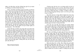 |
nhân, cái chân thực của bạn, không bao giờ là vay mượn                                Chướng ngại thứ hai cho con đường thiền là tâm trí
cả. Không ai có thể nói được bạn là ai.                                           huyên thuyên thường xuyên của bạn. Bạn không thể ngồi
                                                                                  dù chỉ là một phút, tâm trí cứ huyên thuyên: các ý nghĩ có
    Chí ít, một điều mà không người nào khác có thể làm
                                                                                  liên quan, chẳng liên quan, có nghĩa, vô nghĩa cứ diễn ra.
được - đó là, trao cho bạn câu trả lời bạn là ai. Không, bạn
                                                                                  Đó là luồng lưu thông thường xuyên và nó bao giờ cũng
phải trả lời, bạn phải đào sâu vào con người riêng của
                                                                                  là giờ cao điểm.135
mình. Hết tầng nọ đến tầng kia của cá tính, cá tính giả tạo,
cần phải bị phá vỡ. Có nỗi sợ khi người ta đi vào trong                               Bạn thấy đoá hoa và bạn diễn tả thành lời về nó; bạn
bản thân mình, vì hỗn độn sẽ tới. Một cách nào đó bạn                             thấy một người đi qua phố và bạn diễn tả thành lời về
phải xoay xở với tính cách giả tạo của mình. Bạn phải                             điều đó. Tâm trí có thể dịch mọi vật tồn tại thành lời, mọi
thanh toán với nó. Bạn biết tên bạn là thế này thế nọ; bạn                        thứ đều được biến đổi. Những lời này tạo ra rào chắn,
có tín nhiệm nào đó, xác nhận nào đó, bằng cấp nào đó,                            những lời này trở thành tù túng. Luồng thường xuyên
bậc đại học, cao đẳng, danh tiếng, tiền bạc, kế thừa. Bạn                         hướng về biến mọi thứ thành lời chính là rào chắn. Nó là
có một số cách để xác định bản thân mình. Bạn có định                             chướng ngại cho tâm trí mang tính thiền.
nghĩa nào đó - dù thế nào đi chăng nữa cũng có tác dụng,                              Cho nên yêu cầu đầu tiên hướng tới trưởng thành
nó có ảnh hưởng. Đi vào nghĩa là loại bỏ định nghĩa có                            thiền là phải nhận biết về diễn đạt thành lời thường xuyên
tác dụng này... sẽ có hỗn độn.                                                    của mình, và bạn phải có khả năng chấm dứt điều đó.
    Trước khi bạn có thể đi vào trung tâm của mình, bạn                           Thấy mọi sự; đừng diễn đạt thành lời. Nhận biết về hiện
sẽ phải đi qua chính trạng thái hỗn độn này. Đó là lí do tại                      diện của chúng, nhưng đừng biến chúng thành lời.
sao có nỗi sợ. Chẳng ai muốn đi vào trong cả. Người ta cứ                             Để mọi vật không có ngôn ngữ; để cho mọi người
dạy: “Biết bản thân ngươi”; chúng ta nghe, nhưng chúng                            không có ngôn ngữ; để cho tình huống không có ngôn
ta chẳng bao giờ nghe cả. Chúng ta chẳng bao giờ bận                              ngữ. Đấy không phải là điều không thể làm được, điều
tâm về nó. Có ý tưởng nào đó trong tâm trí rằng hỗn độn                           này là tự nhiên và có thể. Chính tình huống như nó hiện
sẽ là mất mát và bạn sẽ bị mất trong đó, bạn sẽ nhấn sâu                          có bây giờ mới là nhân tạo, nó là tình huống được bịa ra,
vào nó. Bởi nỗi sợ hỗn độn đó, chúng ta cứ níu bám lấy                            nhưng chúng ta đã trở nên quá quen với nó, nó đã trở
bất kì cái gì từ bên ngoài. Nhưng điều này chỉ làm lãng                           thành máy móc đến mức chúng ta thậm chí không nhận
phí cuộc đời bạn.134                                                              biết được biến đổi, chuyển dịch kinh nghiệm thành lời.
                                                                                       Mặt trời đang lên có đấy. Bạn chẳng bao giờ nhận
                                                                                  biết đến lỗ hổng giữa việc thấy nó và việc diễn tả bằng
    Tâm trí huyên thuyên
                                                                                  lời. Bạn thấy mặt trời, bạn cảm thấy nó, và ngay lập tức
                                                                                  bạn diễn tả nó thành lời. Lỗ hổng giữa việc thấy và việc
                                                                                  diễn tả thành lời bị mất đi; người ta chẳng bao giờ cảm
                                                                        |
                                                                   11/10/97 -4
                                                               28/03/2010 - 184
                            367                                                                                368
 